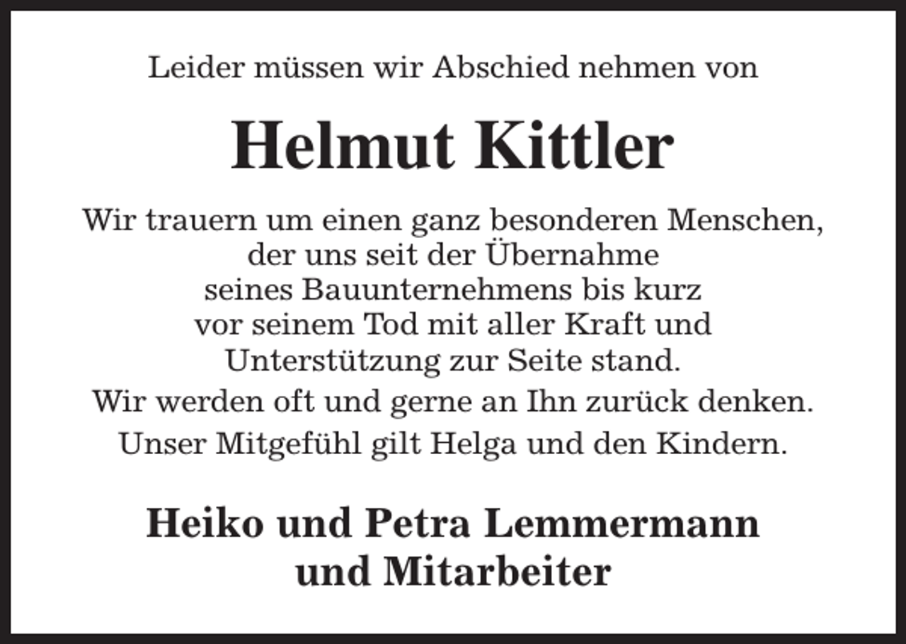 <p>Leider müssen wir Abschied nehmen von</p><p>Helmut Kittler<br />Wir trauern um einen ganz besonderen Menschen,<br />der uns seit der Übernahme<br />seines Bauunternehmens bis kurz<br />vor seinem Tod mit aller Kraft und<br />Unterstützung zur Seite stand.<br />Wir werden oft und gerne an Ihn zurück denken.<br />Unser Mitgefühl gilt Helga und den Kindern.</p><p>Heiko und Petra Lemmermann<br />und Mitarbeiter</p>