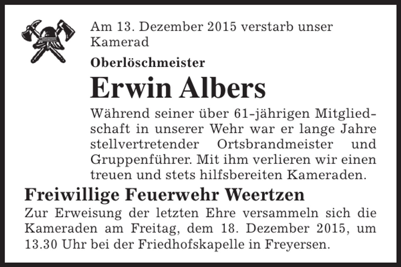 <p>Am 13. Dezember 2015 verstarb unser<br />Kamerad<br />Oberlöschmeister</p><p>Erwin Albers</p><p>Während seiner über 61-jährigen Mitgliedschaft in unserer Wehr war er lange Jahre<br />stellvertretender Ortsbrandmeister und<br />Gruppenführer. Mit ihm verlieren wir einen<br />treuen und stets hilfsbereiten Kameraden.</p><p>Freiwillige Feuerwehr Weertzen</p><p>Zur Erweisung der letzten Ehre versammeln sich die<br />Kameraden am Freitag, dem 18. Dezember 2015, um<br />13.30 Uhr bei der Friedhofskapelle in Freyersen.</p>