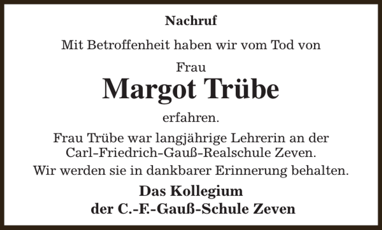 <p>Nachruf<br />Mit Betroffenheit haben wir vom Tod von<br />Frau</p><p>Margot Trübe<br />erfahren.<br />Frau Trübe war langjährige Lehrerin an der<br />Carl-Friedrich-Gauß-Realschule Zeven.<br />Wir werden sie in dankbarer Erinnerung behalten.</p><p>Das Kollegium<br />der C.-F.-Gauß-Schule Zeven</p>