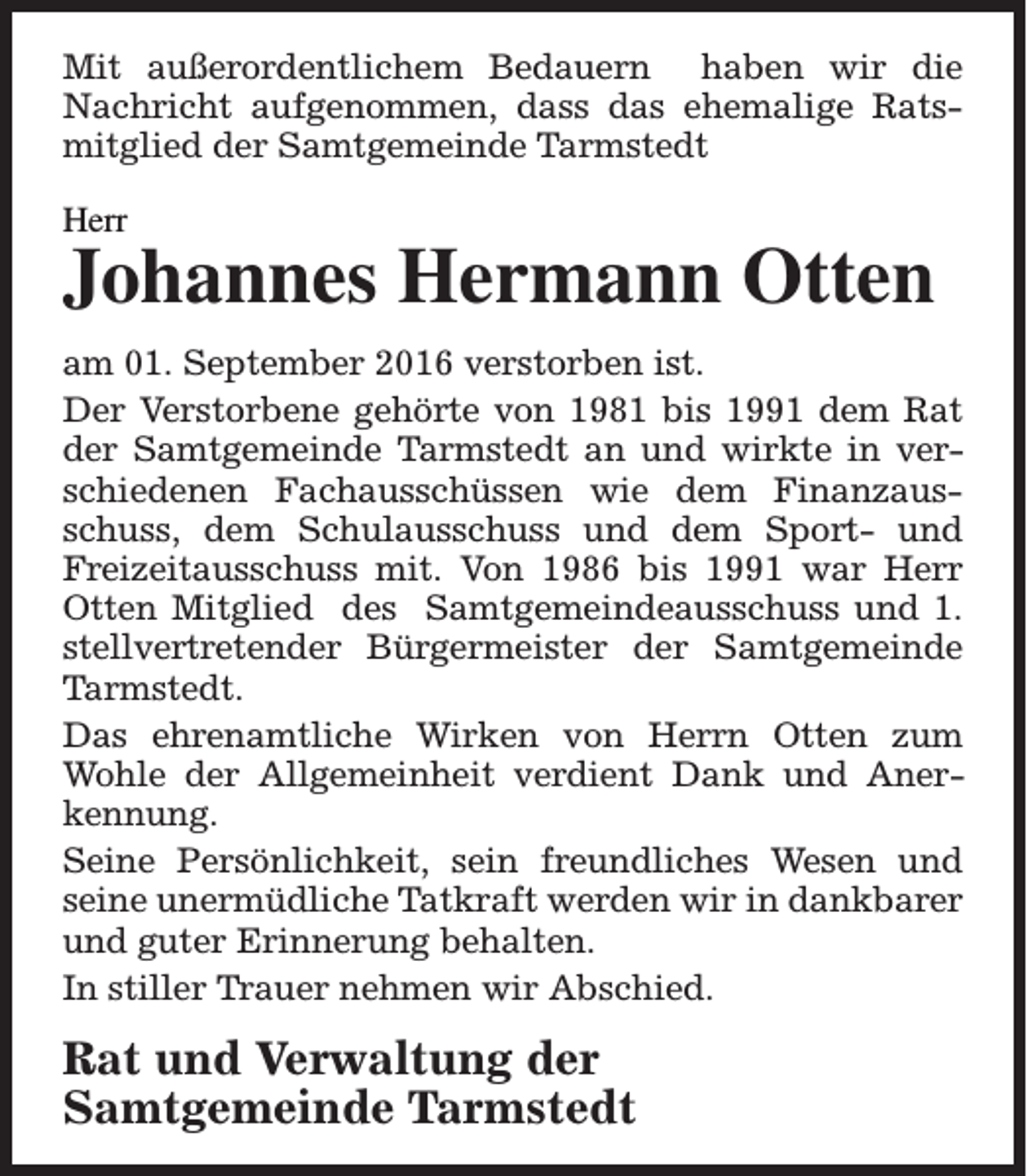 <p>Mit außerordentlichem Bedauern haben wir die<br />Nachricht aufgenommen, dass das ehemalige Ratsmitglied der Samtgemeinde Tarmstedt<br />Herr</p><p>Johannes Hermann Otten<br />am 01. September 2016 verstorben ist.<br />Der Verstorbene gehörte von 1981 bis 1991 dem Rat<br />der Samtgemeinde Tarmstedt an und wirkte in verschiedenen Fachausschüssen wie dem Finanzausschuss, dem Schulausschuss und dem Sport- und<br />Freizeitausschuss mit. Von 1986 bis 1991 war Herr<br />Otten Mitglied des Samtgemeindeausschuss und 1.<br />stellvertretender Bürgermeister der Samtgemeinde<br />Tarmstedt.<br />Das ehrenamtliche Wirken von Herrn Otten zum<br />Wohle der Allgemeinheit verdient Dank und Anerkennung.<br />Seine Persönlichkeit, sein freundliches Wesen und<br />seine unermüdliche Tatkraft werden wir in dankbarer<br />und guter Erinnerung behalten.<br />In stiller Trauer nehmen wir Abschied.</p><p>Rat und Verwaltung der<br />Samtgemeinde Tarmstedt</p>