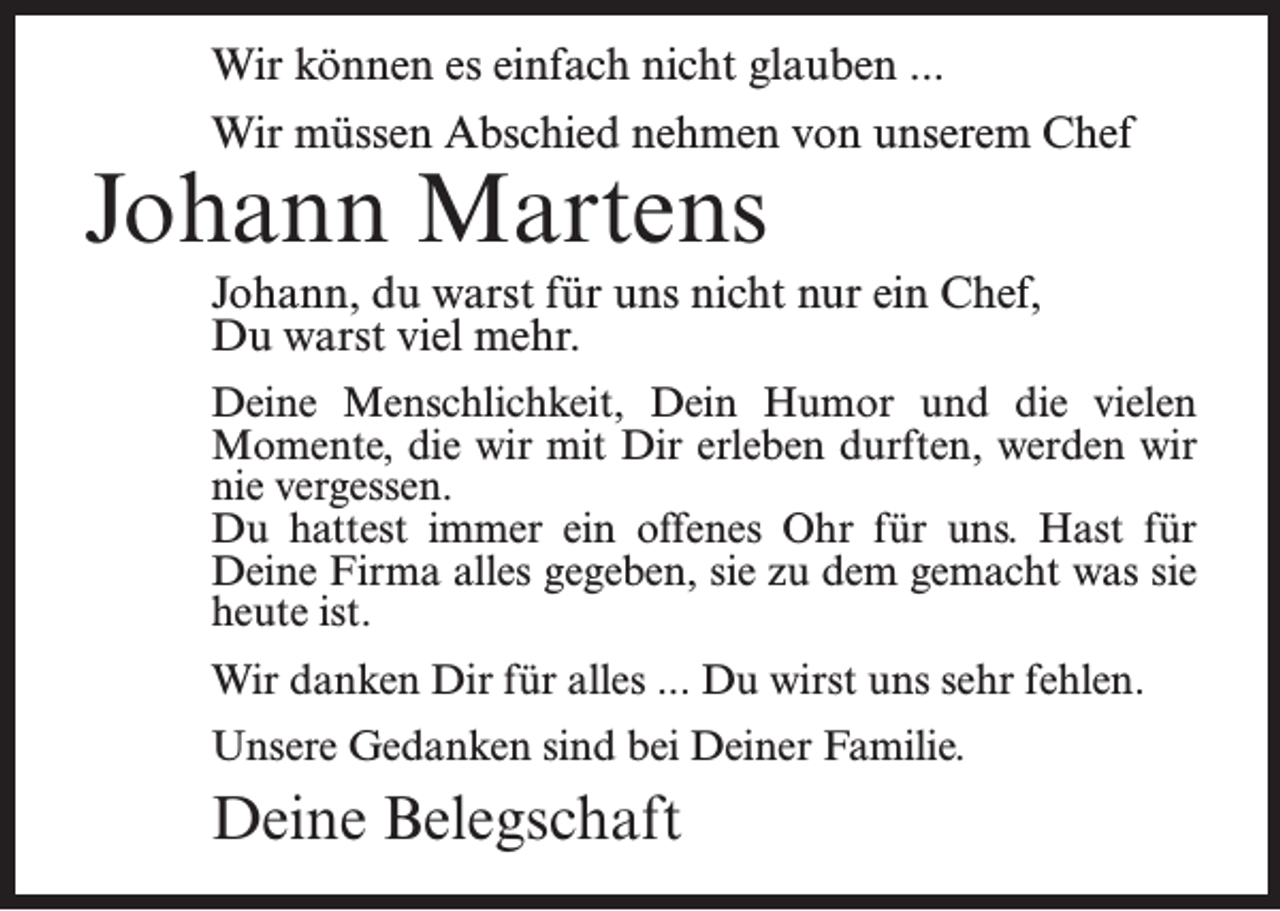 <p>Wir können es einfach nicht glauben ...<br />Wir müssen Abschied nehmen von unserem Chef</p>
<p>Johann Martens</p>
<p>Johann, du warst für uns nicht nur ein Chef,<br />Du warst viel mehr.<br />Deine Menschlichkeit, Dein Humor und die vielen<br />Momente, die wir mit Dir erleben durften, werden wir<br />nie vergessen.<br />Du hattest immer ein offenes Ohr für uns. Hast für<br />Deine Firma alles gegeben, sie zu dem gemacht was sie<br />heute ist.<br />Wir danken Dir für alles ... Du wirst uns sehr fehlen.<br />Unsere Gedanken sind bei Deiner Familie.</p>
<p>Deine Belegschaft</p>