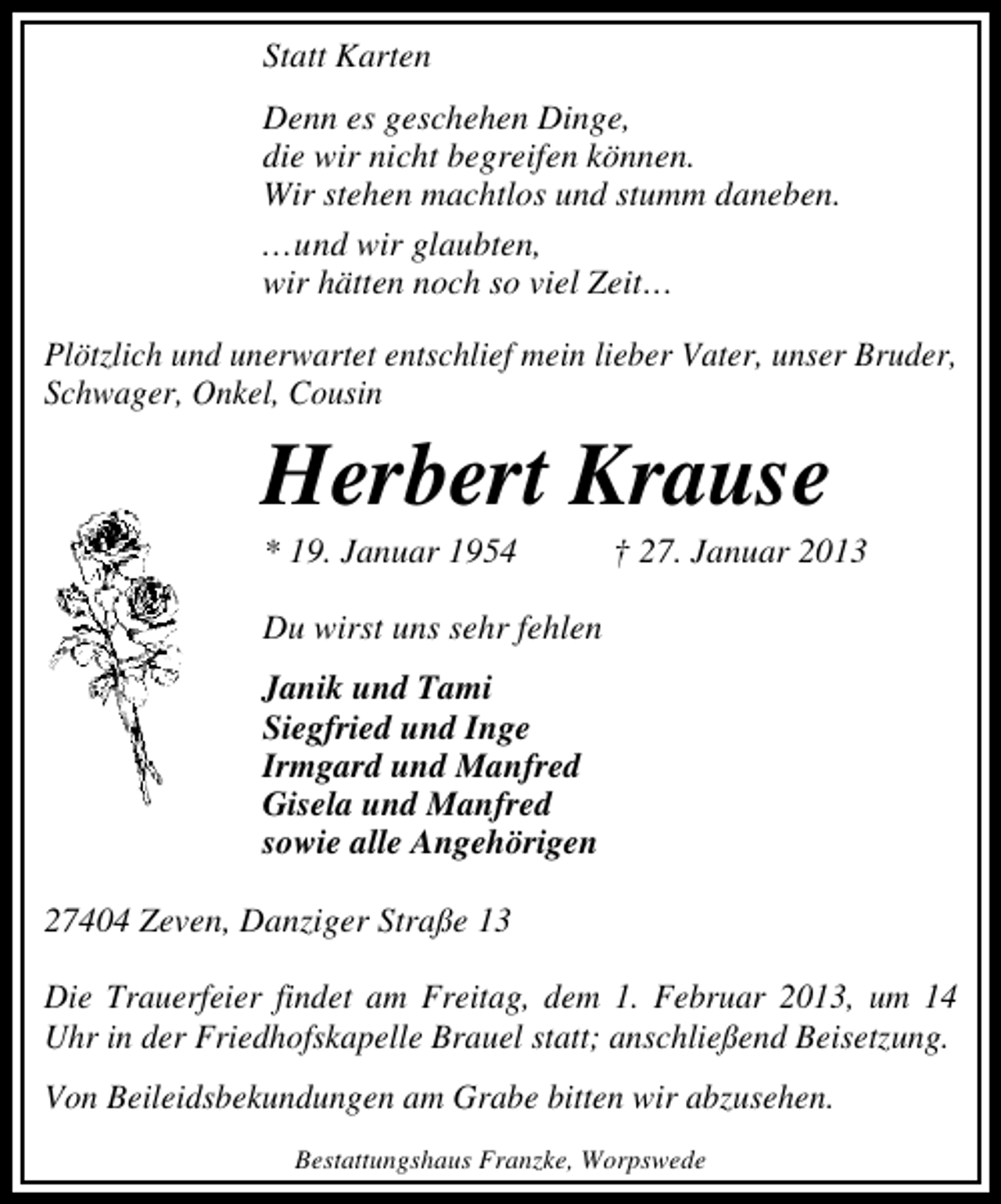 <p>Statt Karten<br />Denn es geschehen Dinge,<br />die wir nicht begreifen können.<br />Wir stehen machtlos und stumm daneben.<br />...und wir glaubten,<br />wir hätten noch so viel Zeit...<br />Plötzlich und unerwartet entschlief mein lieber Vater, unser Bruder,<br />Schwager, Onkel, Cousin</p><p>Herbert Krause<br />* 19. Januar 1954</p><p>† 27. Januar 2013</p><p>Du wirst uns sehr fehlen<br />Janik und Tami<br />Siegfried und Inge<br />Irmgard und Manfred<br />Gisela und Manfred<br />sowie alle Angehörigen<br />27404 Zeven, Danziger Straße 13<br />Die Trauerfeier findet am Freitag, dem 1. Februar 2013, um 14<br />Uhr in der Friedhofskapelle Brauel statt; anschließend Beisetzung.<br />Von Beileidsbekundungen am Grabe bitten wir abzusehen.<br />Bestattungshaus Franzke, Worpswede</p>