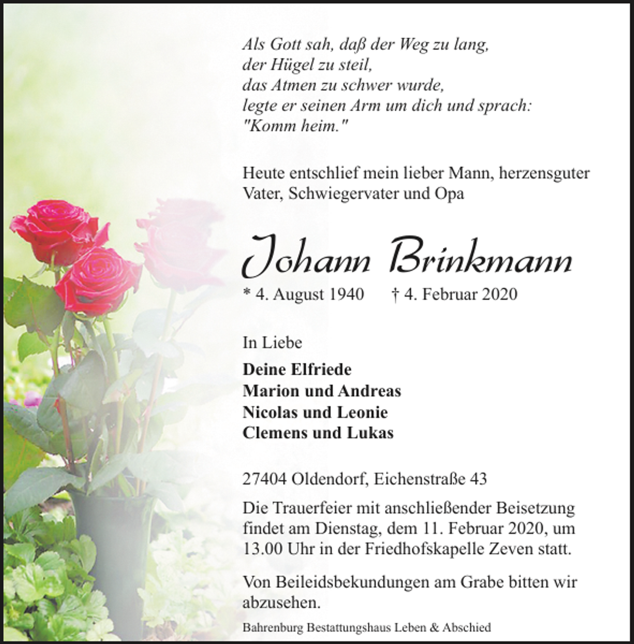 <p>Als Gott sah, daß der Weg zu lang,<br />der Hügel zu steil,<br />das Atmen zu schwer wurde,<br />legte er seinen Arm um dich und sprach:<br />"Komm heim."<br />Heute entschlief mein lieber Mann, herzensguter<br />Vater, Schwiegervater und Opa</p><p>Johann Brinkmann</p><p>* 4. August 1940</p><p>† 4. Februar 2020</p><p>In Liebe<br />Deine Elfriede<br />Marion und Andreas<br />Nicolas und Leonie<br />Clemens und Lukas<br />27404 Oldendorf, Eichenstraße 43<br />Die Trauerfeier mit anschließender Beisetzung<br />findet am Dienstag, dem 11. Februar 2020, um<br />13.00 Uhr in der Friedhofskapelle Zeven statt.<br />Von Beileidsbekundungen am Grabe bitten wir<br />abzusehen.<br />Bahrenburg Bestattungshaus Leben &amp; Abschied</p>