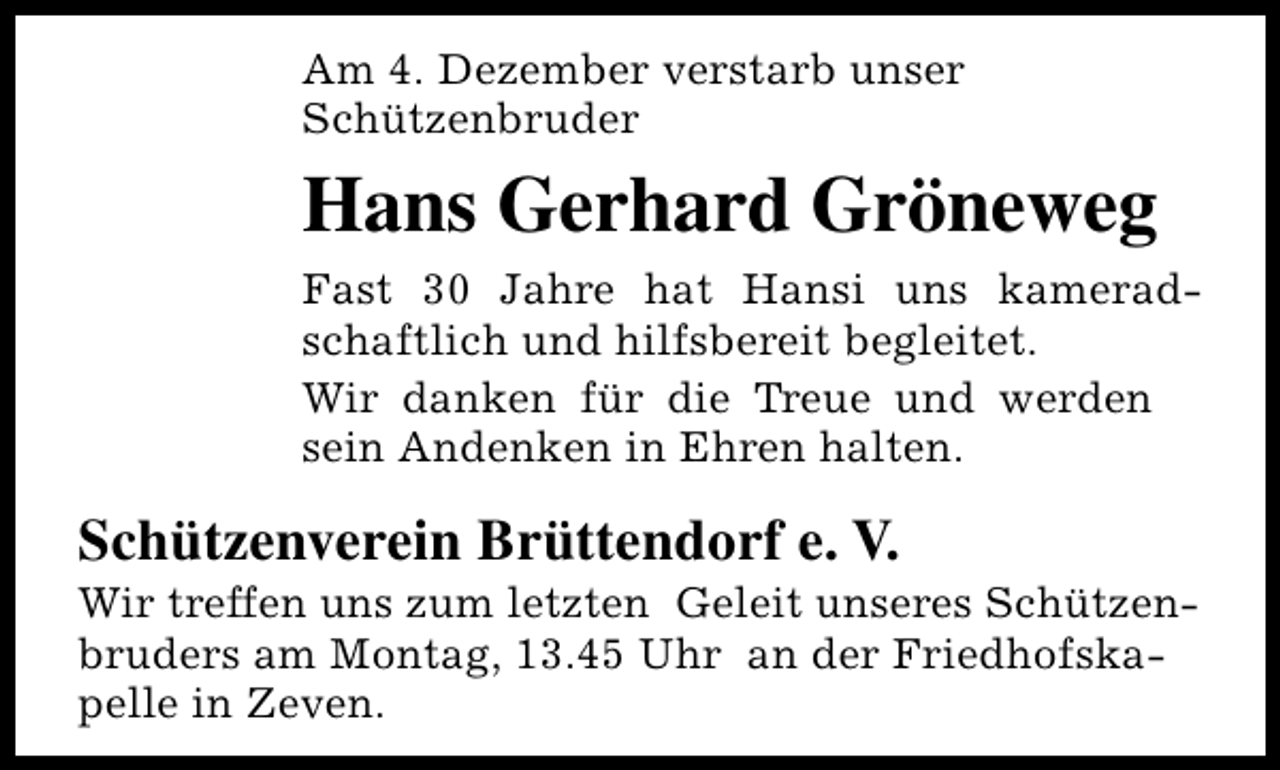 <p>Am 4. Dezember verstarb unser<br />Schützenbruder</p><p>Hans Gerhard Gröneweg<br />Fast 30 Jahre hat Hansi uns kameradschaftlich und hilfsbereit begleitet.<br />Wir danken für die Treue und werden<br />sein Andenken in Ehren halten.</p><p>Schützenverein Brüttendorf e. V.</p><p>Wir treffen uns zum letzten Geleit unseres Schützenbruders am Montag, 13.45 Uhr an der Friedhofskapelle in Zeven.</p>