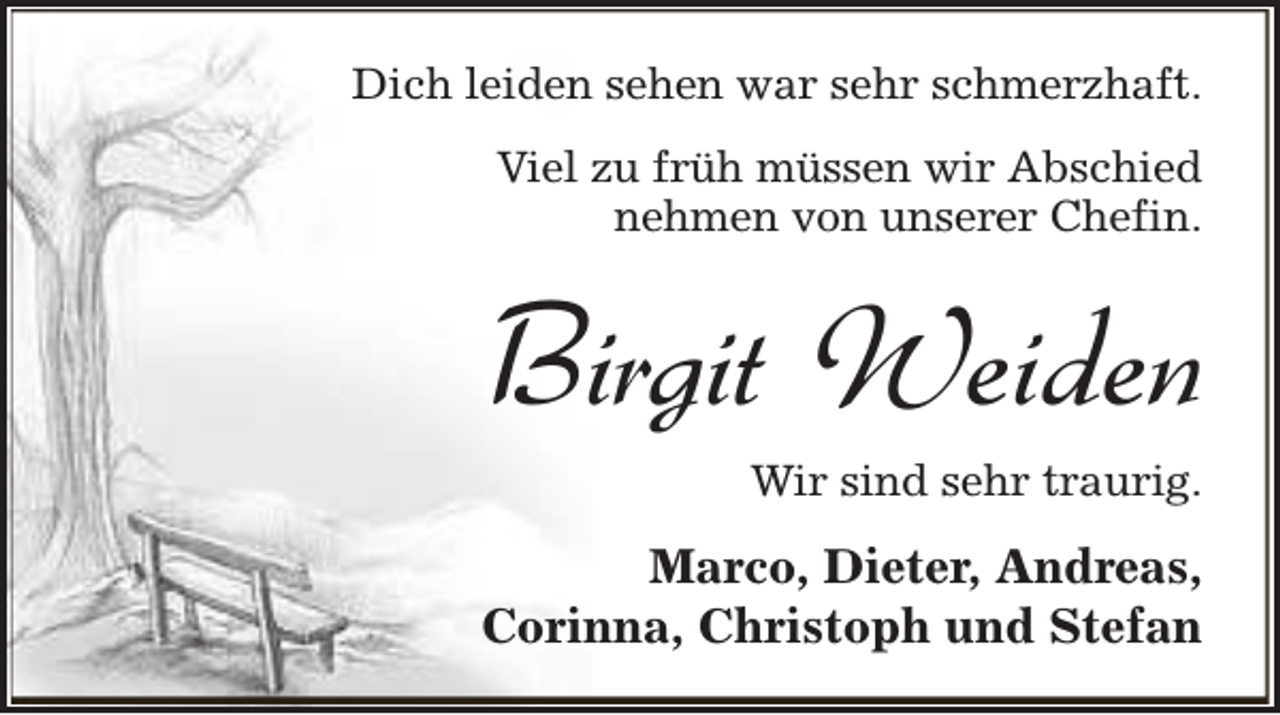 <p>Dich leiden sehen war sehr schmerzhaft.<br />Viel zu früh müssen wir Abschied<br />nehmen von unserer Chefin.</p><p>Birgit Weiden</p><p>Wir sind sehr traurig.</p><p>Marco, Dieter, Andreas,<br />Corinna, Christoph und Stefan</p>