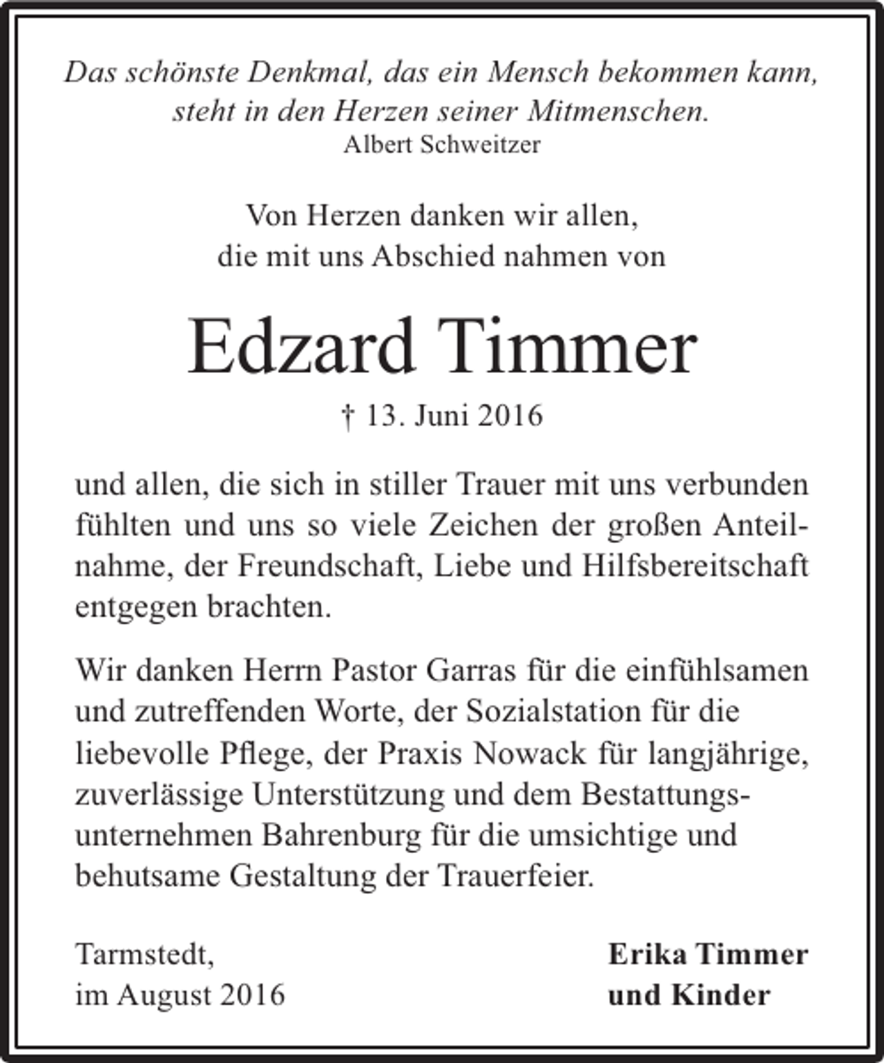 <p>Das schönste Denkmal, das ein Mensch bekommen kann,<br />steht in den Herzen seiner Mitmenschen.<br />Albert Schweitzer</p><p>Von Herzen danken wir allen,<br />die mit uns Abschied nahmen von</p><p>Edzard Timmer<br />† 13. Juni 2016</p><p>und allen, die sich in stiller Trauer mit uns verbunden<br />fühlten und uns so viele Zeichen der großen Anteilnahme, der Freundschaft, Liebe und Hilfsbereitschaft<br />entgegen brachten.<br />Wir danken Herrn Pastor Garras für die einfühlsamen<br />und zutreffenden Worte, der Sozialstation für die<br />liebevolle Pﬂege, der Praxis Nowack für langjährige,<br />zuverlässige Unterstützung und dem Bestattungsunternehmen Bahrenburg für die umsichtige und<br />behutsame Gestaltung der Trauerfeier.<br />Tarmstedt,<br />im August 2016</p><p>Erika Timmer<br />und Kinder</p>