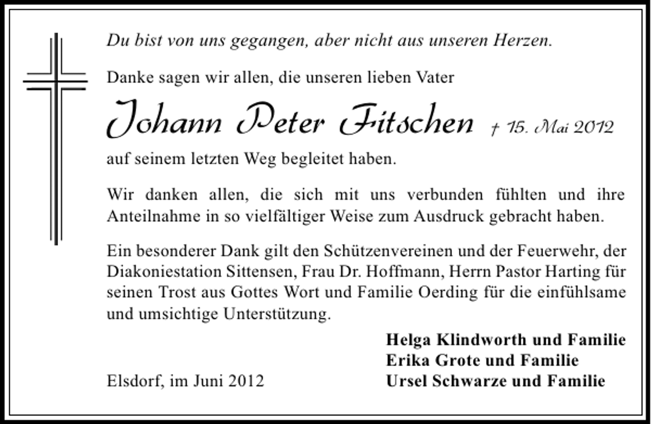 <p>Du bist von uns gegangen, aber nicht aus unseren Herzen.<br />Danke sagen wir allen, die unseren lieben Vater</p><p>Johann Peter Fitschen</p><p>† 15. Mai 2012</p><p>auf seinem letzten Weg begleitet haben.</p><p>Wir danken allen, die sich mit uns verbunden fühlten und ihre<br />Anteilnahme in so vielfältiger Weise zum Ausdruck gebracht haben.<br />Ein besonderer Dank gilt den Schützenvereinen und der Feuerwehr, der<br />Diakoniestation Sittensen, Frau Dr. Hoffmann, Herrn Pastor Harting für<br />seinen Trost aus Gottes Wort und Familie Oerding für die einfühlsame<br />und umsichtige Unterstützung.<br />Helga Klindworth und Familie<br />Erika Grote und Familie<br />Ursel Schwarze und Familie<br />Elsdorf, im Juni 2012</p>