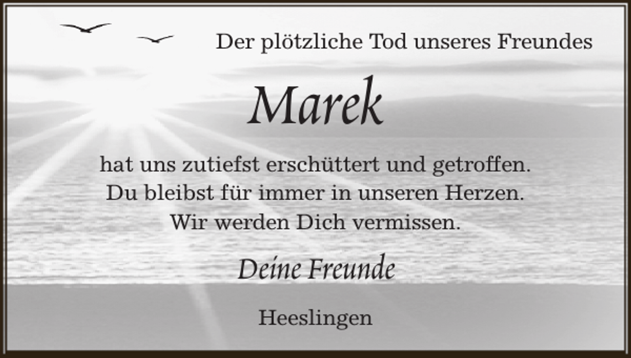 <p>Der plötzliche Tod unseres Freundes</p><p>Marek</p><p>hat uns zutiefst erschüttert und getroffen.<br />Du bleibst für immer in unseren Herzen.<br />Wir werden Dich vermissen.</p><p>Deine Freunde<br />Heeslingen</p>