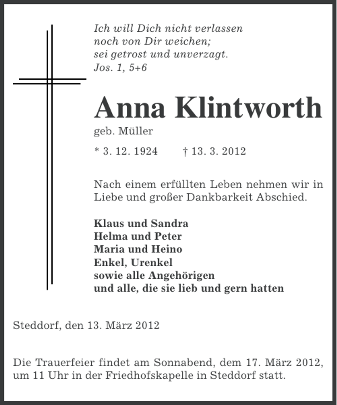 <p>Ich will Dich nicht verlassen<br />noch von Dir weichen;<br />sei getrost und unverzagt.<br />Jos. 1, 5+6</p><p>Anna Klintworth<br />geb. Müller</p><p>* 3. 12. 1924</p><p>† 13. 3. 2012</p><p>Nach einem erfüllten Leben nehmen wir in<br />Liebe und großer Dankbarkeit Abschied.<br />Klaus und Sandra<br />Helma und Peter<br />Maria und Heino<br />Enkel, Urenkel<br />sowie alle Angehörigen<br />und alle, die sie lieb und gern hatten<br />Steddorf, den 13. März 2012<br />Die Trauerfeier findet am Sonnabend, dem 17. März 2012,<br />um 11 Uhr in der Friedhofskapelle in Steddorf statt.</p>
