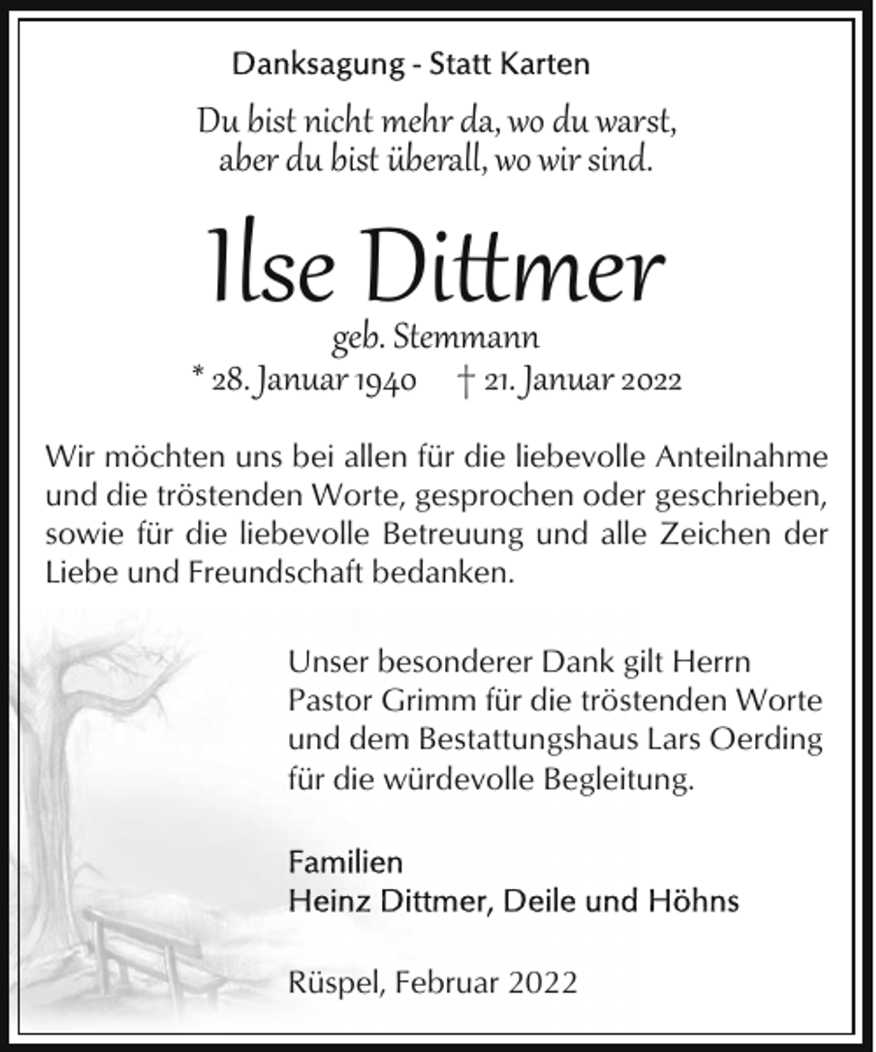 <p>Du bist nicht mehr da, wo du warst,<br />aber du bist überall, wo wir sind.</p><p>Ilse Di�er</p><p>geb. Stemmann<br />* 28. Januar 1940 † 21. Januar 2022<br />Wir möchten uns bei allen für die liebevolle Anteilnahme<br />und die tröstenden Worte, gesprochen oder geschrieben,<br />sowie für die liebevolle Betreuung und alle Zeichen der<br />Liebe und Freundschaft bedanken.<br />Unser besonderer Dank gilt Herrn<br />Pastor Grimm für die tröstenden Worte<br />und dem Bestattungshaus Lars Oerding<br />für die würdevolle Begleitung.</p><p>Rüspel, Februar 2022</p>