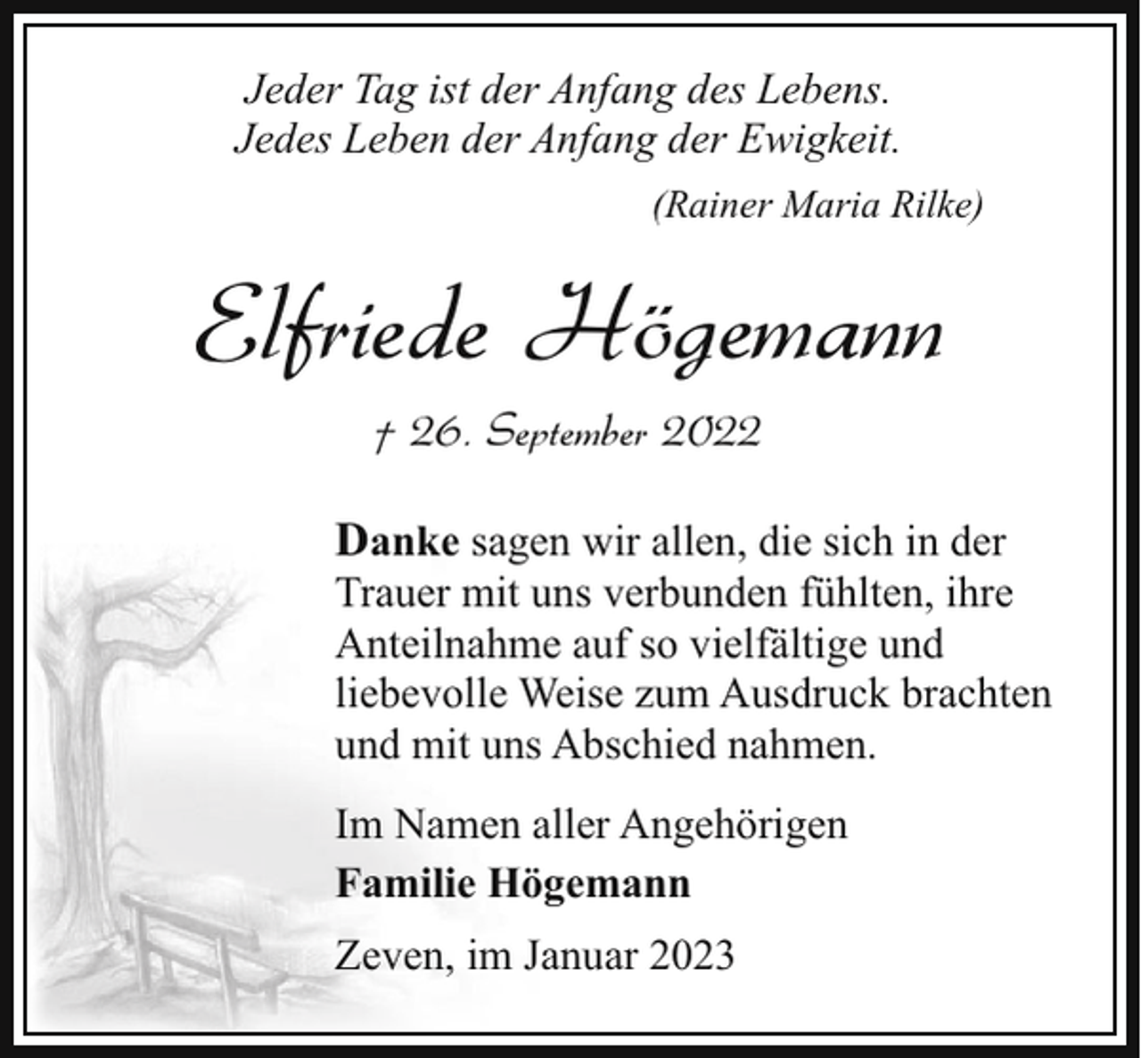 <p>Jeder Tag ist der Anfang des Lebens.<br />Jedes Leben der Anfang der Ewigkeit.<br />(Rainer Maria Rilke)</p><p>Elfriede Högemann<br />† 26. September 2022<br />Danke sagen wir allen, die sich in der</p><p>Trauer mit uns verbunden fühlten, ihre<br />Anteilnahme auf so vielfältige und<br />liebevolle Weise zum Ausdruck brachten<br />und mit uns Abschied nahmen.<br />Im Namen aller Angehörigen<br />Familie Högemann<br />Zeven, im Januar 2023</p>