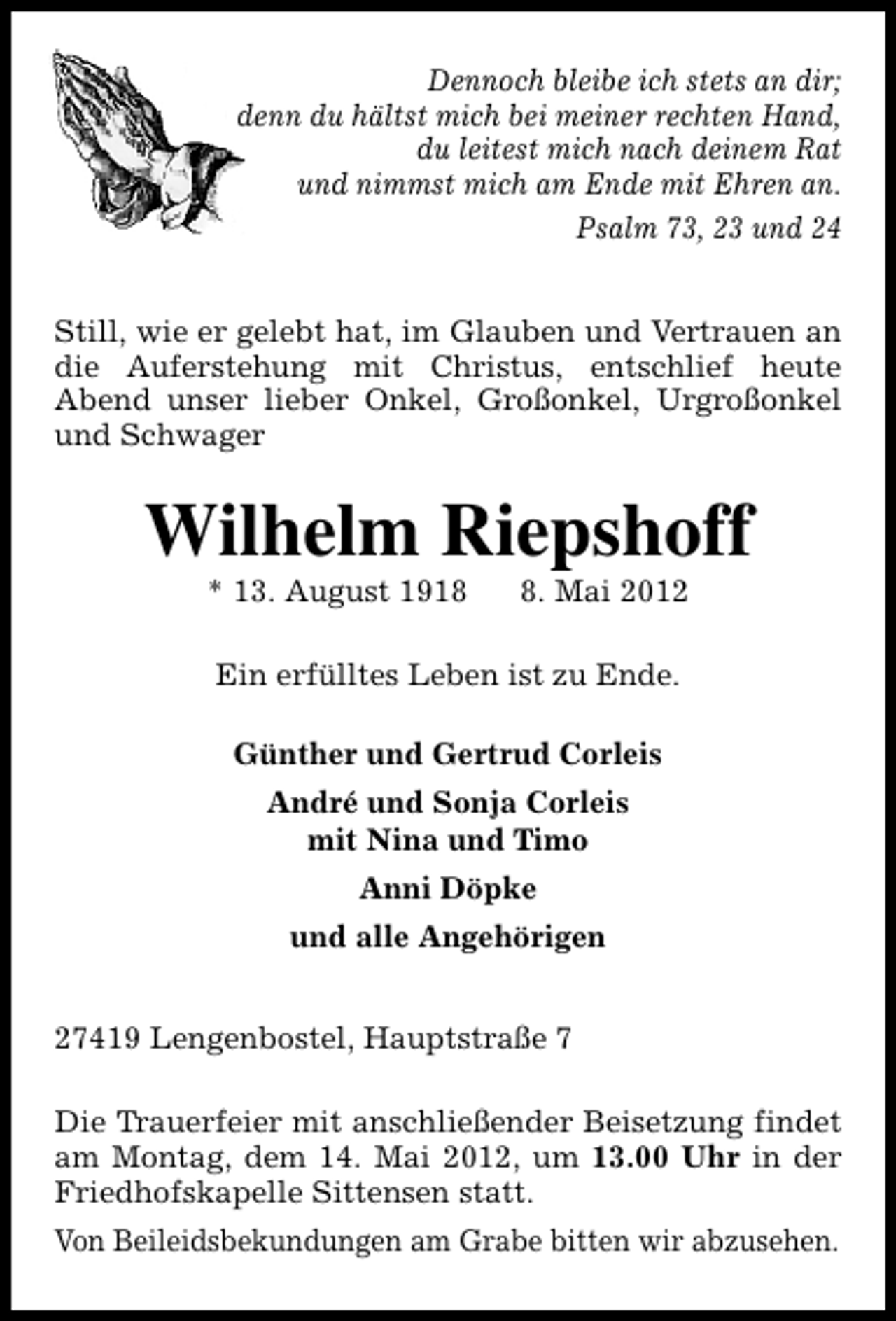 <p>Dennoch bleibe ich stets an dir;<br />denn du hältst mich bei meiner rechten Hand,<br />du leitest mich nach deinem Rat<br />und nimmst mich am Ende mit Ehren an.<br />Psalm 73, 23 und 24<br />Still, wie er gelebt hat, im Glauben und Vertrauen an<br />die Auferstehung mit Christus, entschlief heute<br />Abend unser lieber Onkel, Großonkel, Urgroßonkel<br />und Schwager</p><p>Wilhelm Riepshoff<br />* 13. August 191. Mai 2012</p><p>Ein erfülltes Leben ist zu Ende.<br />Günther und Gertrud Corleis<br />André und Sonja Corleis<br />mit Nina und Timo<br />Anni Döpke<br />und alle Angehörigen<br />27419 Lengenbostel, Hauptstraße 7<br />Die Trauerfeier mit anschließender Beisetzung findet<br />am Montag, dem 14. Mai 2012, um 13.00 Uhr in der<br />Friedhofskapelle Sittensen statt.<br />Von Beileidsbekundungen am Grabe bitten wir abzusehen.</p>