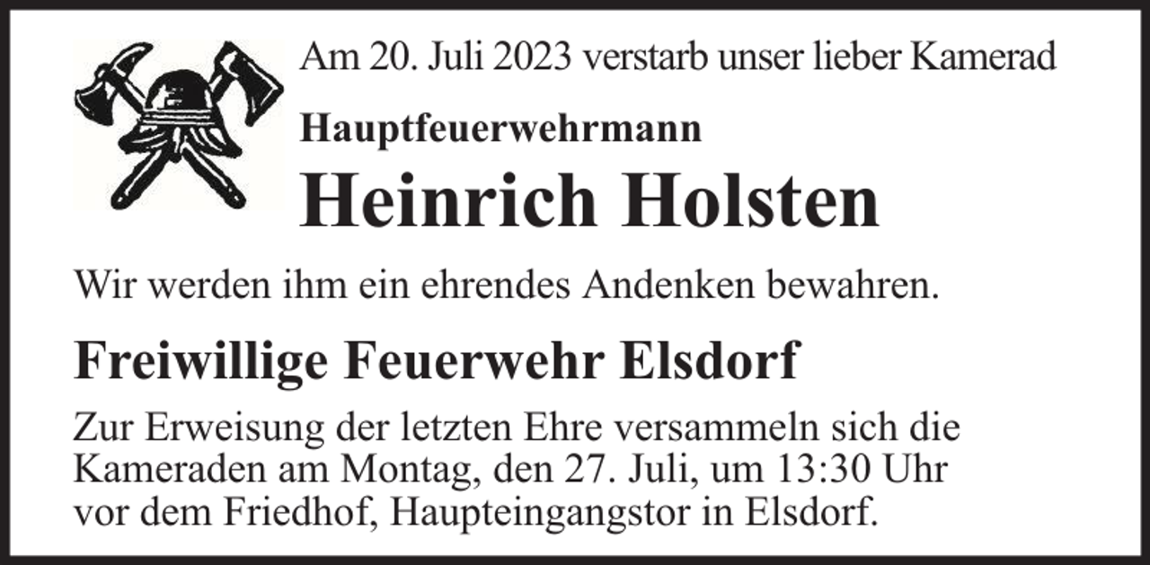 <p>Am 20. Juli 2023 verstarb unser lieber Kamerad<br />Hauptfeuerwehrmann</p><p>Heinrich Holsten</p><p>Wir werden ihm ein ehrendes Andenken bewahren.</p><p>Freiwillige Feuerwehr Elsdorf<br />Zur Erweisung der letzten Ehre versammeln sich die<br />Kameraden am Montag, den 27. Juli, um 13:30 Uhr<br />vor dem Friedhof, Haupteingangstor in Elsdorf.</p>