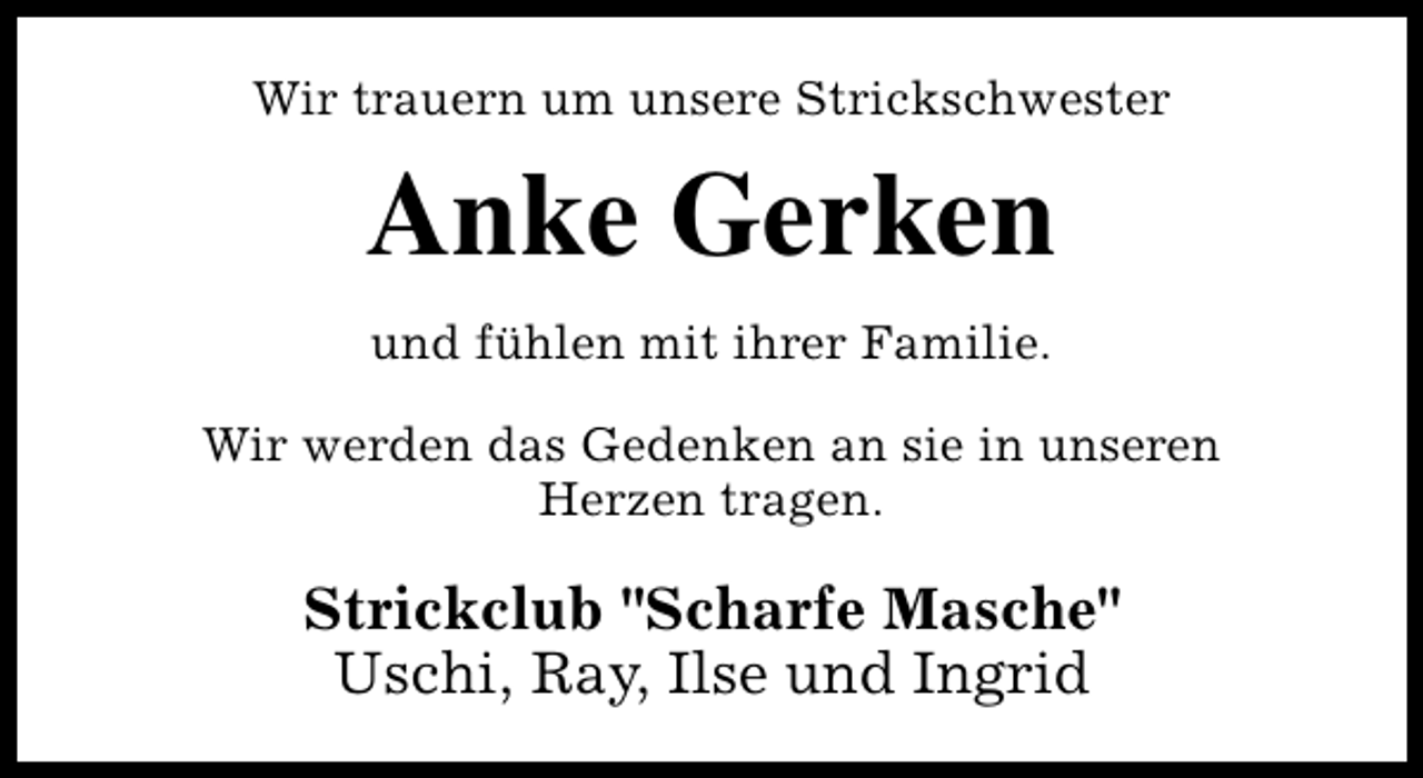 <p>Wir trauern um unsere Strickschwester</p><p>Anke Gerken<br />und fühlen mit ihrer Familie.<br />Wir werden das Gedenken an sie in unseren<br />Herzen tragen.</p><p>Strickclub "Scharfe Masche"<br />Uschi, Ray, Ilse und Ingrid</p>