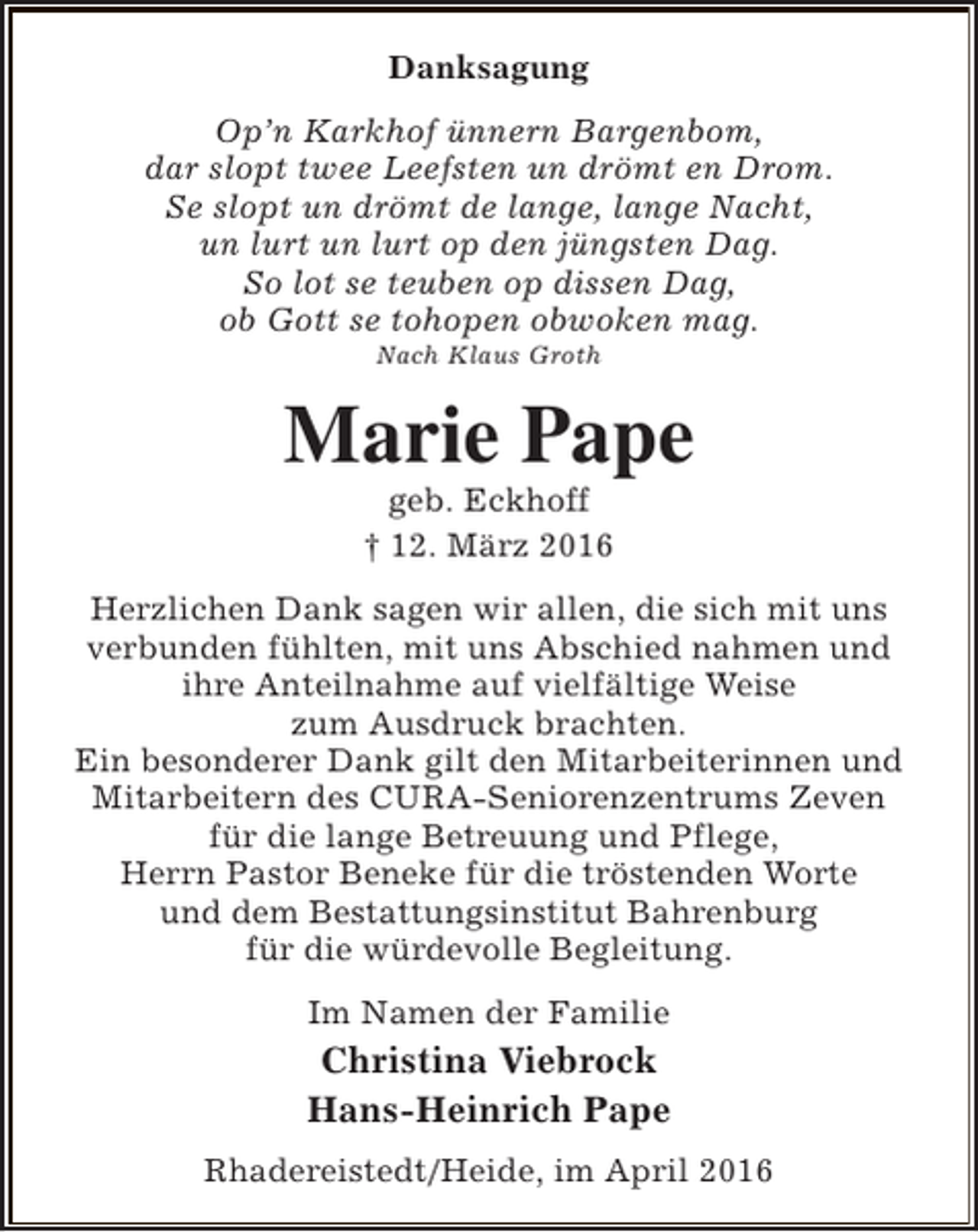 <p>Danksagung<br />Op’n Karkhof ünnern Bargenbom,<br />dar slopt twee Leefsten un drömt en Drom.<br />Se slopt un drömt de lange, lange Nacht,<br />un lurt un lurt op den jüngsten Dag.<br />So lot se teuben op dissen Dag,<br />ob Gott se tohopen obwoken mag.<br />Nach Klaus Groth</p><p>Marie Pape<br />geb. Eckhoff<br />† 12. März 2016</p><p>Herzlichen Dank sagen wir allen, die sich mit uns<br />verbunden fühlten, mit uns Abschied nahmen und<br />ihre Anteilnahme auf vielfältige Weise<br />zum Ausdruck brachten.<br />Ein besonderer Dank gilt den Mitarbeiterinnen und<br />Mitarbeitern des CURA-Seniorenzentrums Zeven<br />für die lange Betreuung und Pflege,<br />Herrn Pastor Beneke für die tröstenden Worte<br />und dem Bestattungsinstitut Bahrenburg<br />für die würdevolle Begleitung.<br />Im Namen der Familie</p><p>Christina Viebrock<br />Hans-Heinrich Pape<br />Rhadereistedt/Heide, im April 2016</p>