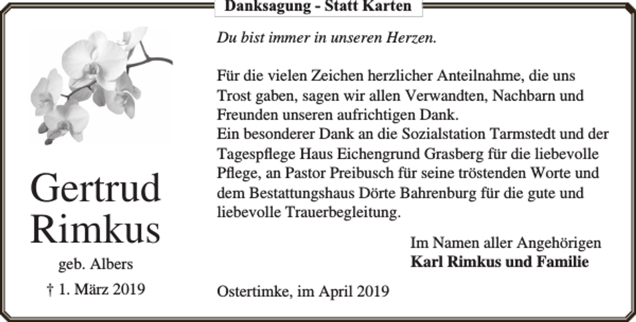 <p>Danksagung - Statt Karten<br />Du bist immer in unseren Herzen.</p><p>Gertrud<br />Rimkus</p><p>Für die vielen Zeichen herzlicher Anteilnahme, die uns<br />Trost gaben, sagen wir allen Verwandten, Nachbarn und<br />Freunden unseren aufrichtigen Dank.<br />Ein besonderer Dank an die Sozialstation Tarmstedt und der<br />Tagespﬂege Haus Eichengrund Grasberg für die liebevolle<br />Pﬂege, an Pastor Preibusch für seine tröstenden Worte und<br />dem Bestattungshaus Dörte Bahrenburg für die gute und<br />liebevolle Trauerbegleitung.<br />Im Namen aller Angehörigen<br />Karl Rimkus und Familie</p><p>geb. Albers</p><p>† 1. März 2019</p><p>Ostertimke, im April 2019</p>