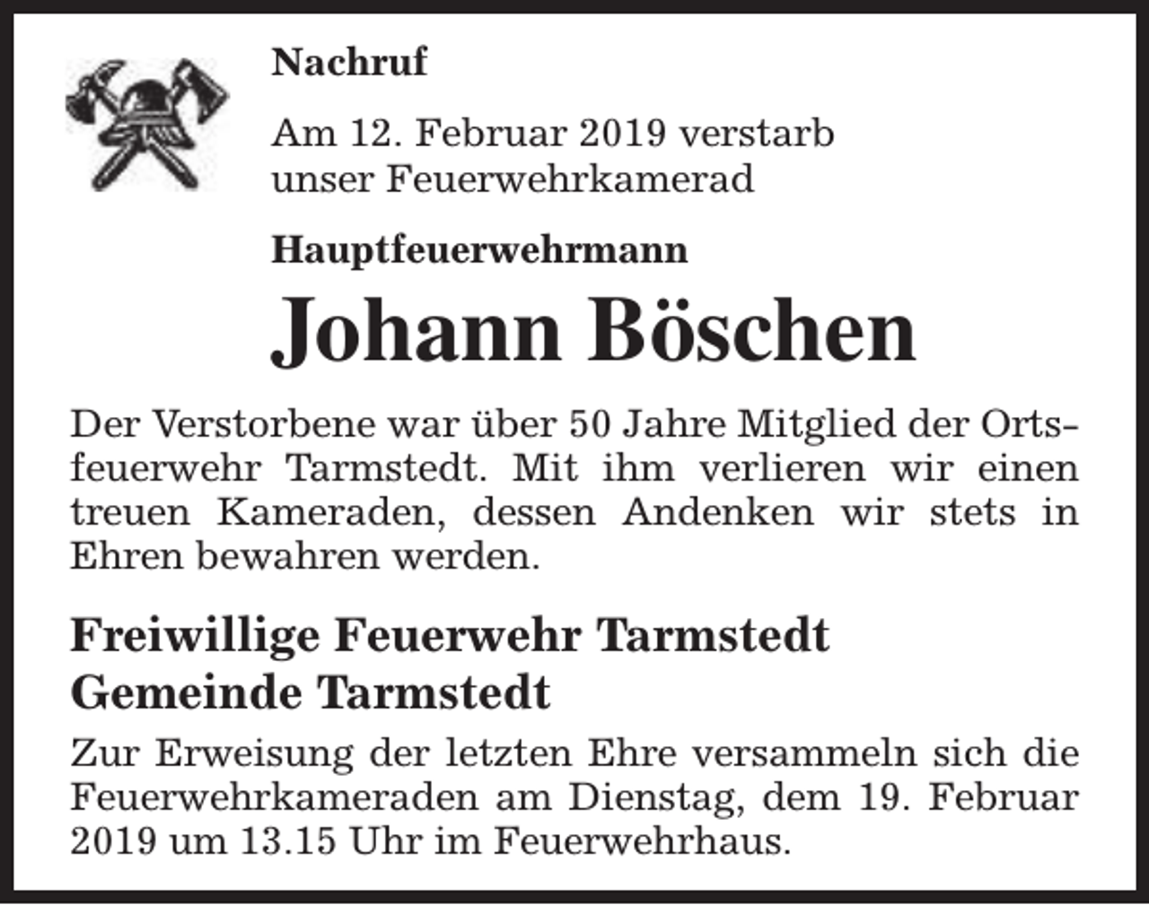 <p>Nachruf<br />Am 12. Februar 2019 verstarb<br />unser Feuerwehrkamerad<br />Hauptfeuerwehrmann</p><p>Johann Böschen<br />Der Verstorbene war über 50 Jahre Mitglied der Ortsfeuerwehr Tarmstedt. Mit ihm verlieren wir einen<br />treuen Kameraden, dessen Andenken wir stets in<br />Ehren bewahren werden.</p><p>Freiwillige Feuerwehr Tarmstedt<br />Gemeinde Tarmstedt<br />Zur Erweisung der letzten Ehre versammeln sich die<br />Feuerwehrkameraden am Dienstag, dem 19. Februar<br />2019 um 13.15 Uhr im Feuerwehrhaus.</p>