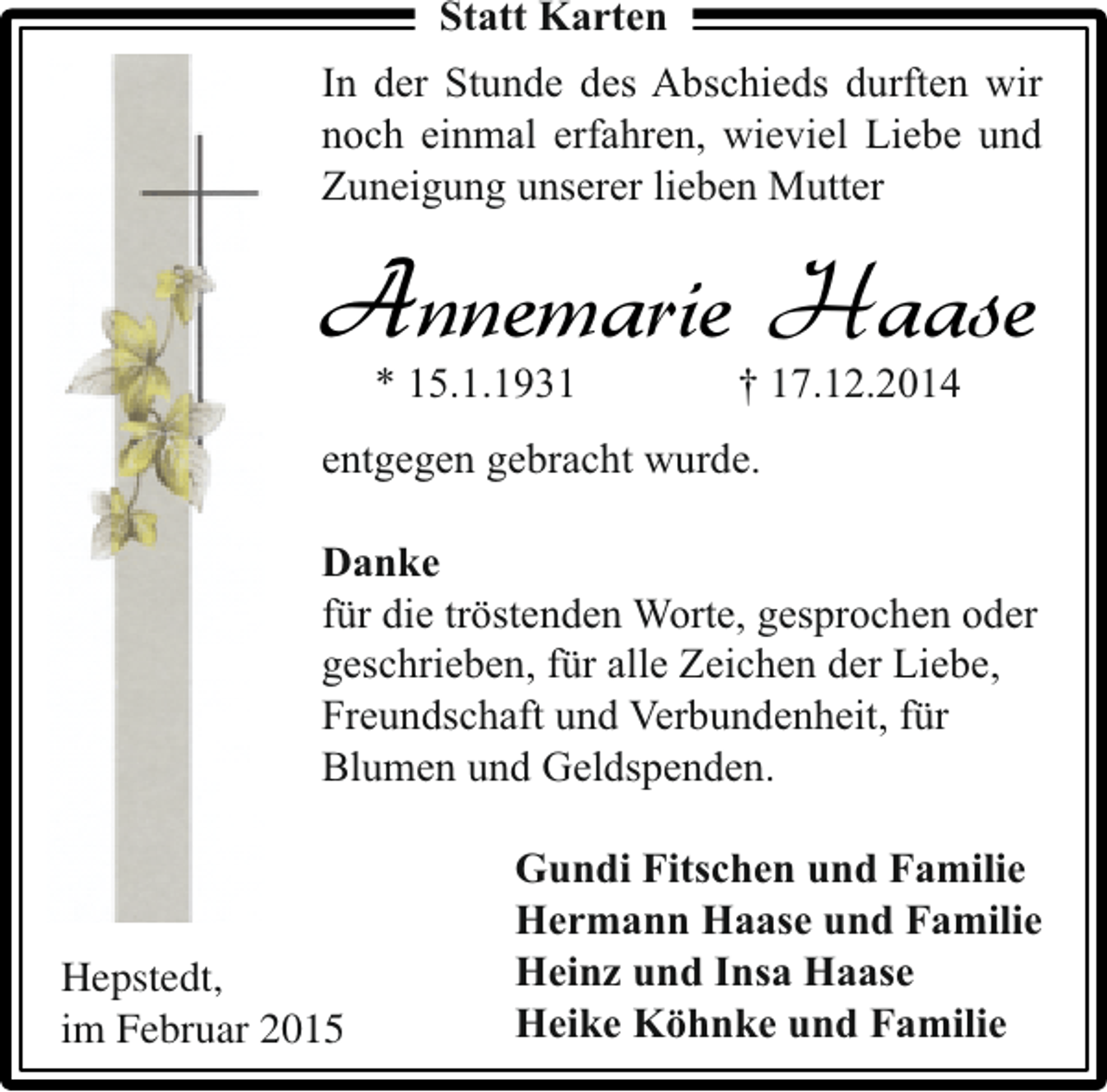 <p>Statt Karten<br />In der Stunde des Abschieds durften wir<br />noch einmal erfahren, wieviel Liebe und<br />Zuneigung unserer lieben Mutter</p><p>Annemarie Haase<br />* 15.1.1931</p><p>† 17.12.2014</p><p>entgegen gebracht wurde.<br />Danke<br />für die tröstenden Worte, gesprochen oder<br />geschrieben, für alle Zeichen der Liebe,<br />Freundschaft und Verbundenheit, für<br />Blumen und Geldspenden.</p><p>Hepstedt,<br />im Februar 2015</p><p>Gundi Fitschen und Familie<br />Hermann Haase und Familie<br />Heinz und Insa Haase<br />Heike Köhnke und Familie</p>