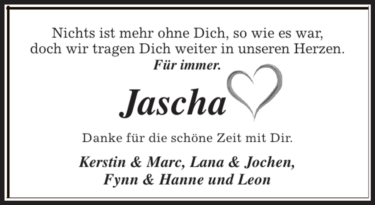 <p>Nichts ist mehr ohne Dich, so wie es war,<br />doch wir tragen Dich weiter in unseren Herzen.<br />Für immer.</p><p>Jascha<br />Danke für die schöne Zeit mit Dir.</p><p>Kerstin &amp; Marc, Lana &amp; Jochen,<br />Fynn &amp; Hanne und Leon</p>