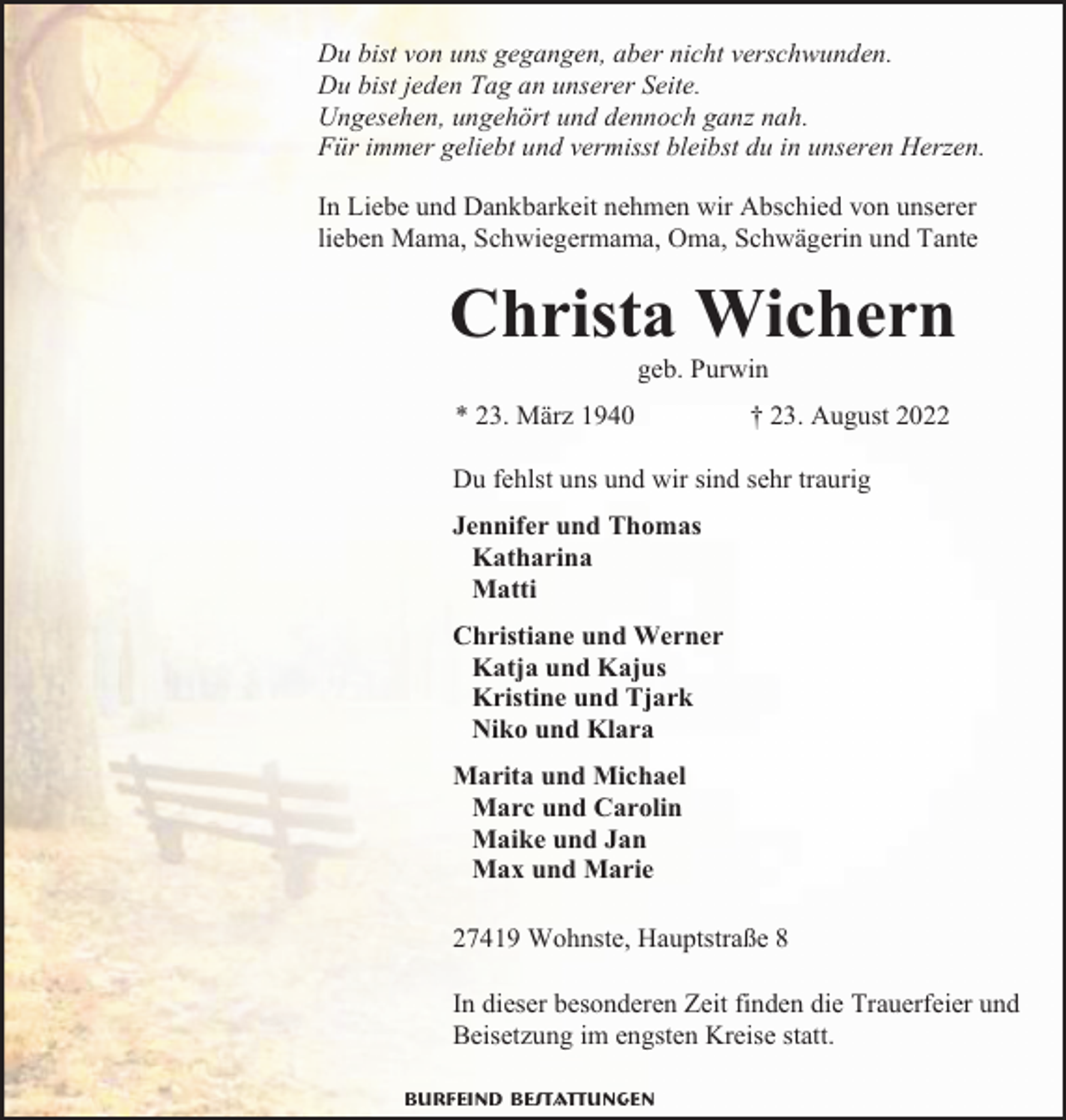 <p>Du bist von uns gegangen, aber nicht verschwunden.<br />Du bist jeden Tag an unserer Seite.<br />Ungesehen, ungehört und dennoch ganz nah.<br />Für immer geliebt und vermisst bleibst du in unseren Herzen.<br />In Liebe und Dankbarkeit nehmen wir Abschied von unserer<br />lieben Mama, Schwiegermama, Oma, Schwägerin und Tante</p><p>Christa Wichern<br />geb. Purwin</p><p>* 23. März 1940</p><p>† 23. August 2022</p><p>Du fehlst uns und wir sind sehr traurig<br />Jennifer und Thomas<br />Katharina<br />Matti<br />Christiane und Werner<br />Katja und Kajus<br />Kristine und Tjark<br />Niko und Klara<br />Marita und Michael<br />Marc und Carolin<br />Maike und Jan<br />Max und Marie<br />27419 Wohnste, Hauptstraße 8<br />In dieser besonderen Zeit finden die Trauerfeier und<br />Beisetzung im engsten Kreise statt.<br />Burfeind Bestattungen</p>