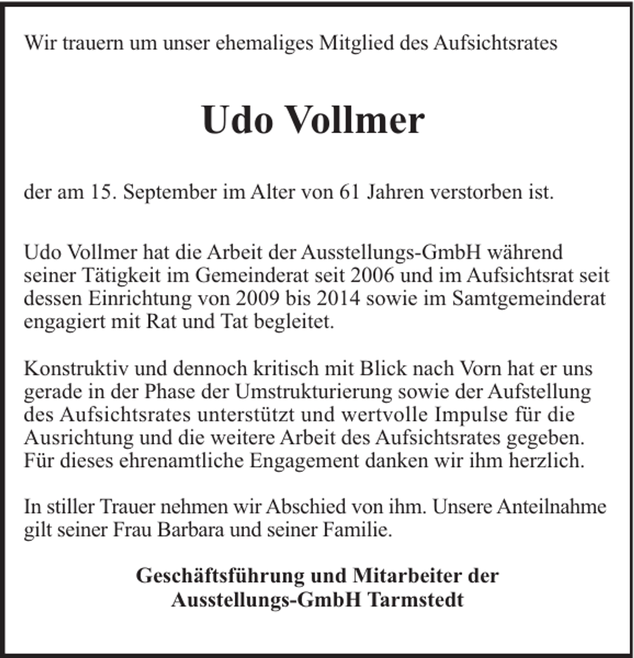 <p>Wir trauern um unser ehemaliges Mitglied des Aufsichtsrates</p><p>Udo Vollmer<br />der am 15. September im Alter von 61 Jahren verstorben ist.<br />Udo Vollmer hat die Arbeit der Ausstellungs-GmbH während<br />seiner Tätigkeit im Gemeinderat seit 2006 und im Aufsichtsrat seit<br />dessen Einrichtung von 2009 bis 2014 sowie im Samtgemeinderat<br />engagiert mit Rat und Tat begleitet.<br />Konstruktiv und dennoch kritisch mit Blick nach Vorn hat er uns<br />gerade in der Phase der Umstrukturierung sowie der Aufstellung<br />des Aufsichtsrates unterstützt und wertvolle Impulse für die<br />Ausrichtung und die weitere Arbeit des Aufsichtsrates gegeben.<br />Für dieses ehrenamtliche Engagement danken wir ihm herzlich.<br />In stiller Trauer nehmen wir Abschied von ihm. Unsere Anteilnahme<br />gilt seiner Frau Barbara und seiner Familie.<br />Geschäftsführung und Mitarbeiter der<br />Ausstellungs-GmbH Tarmstedt</p>