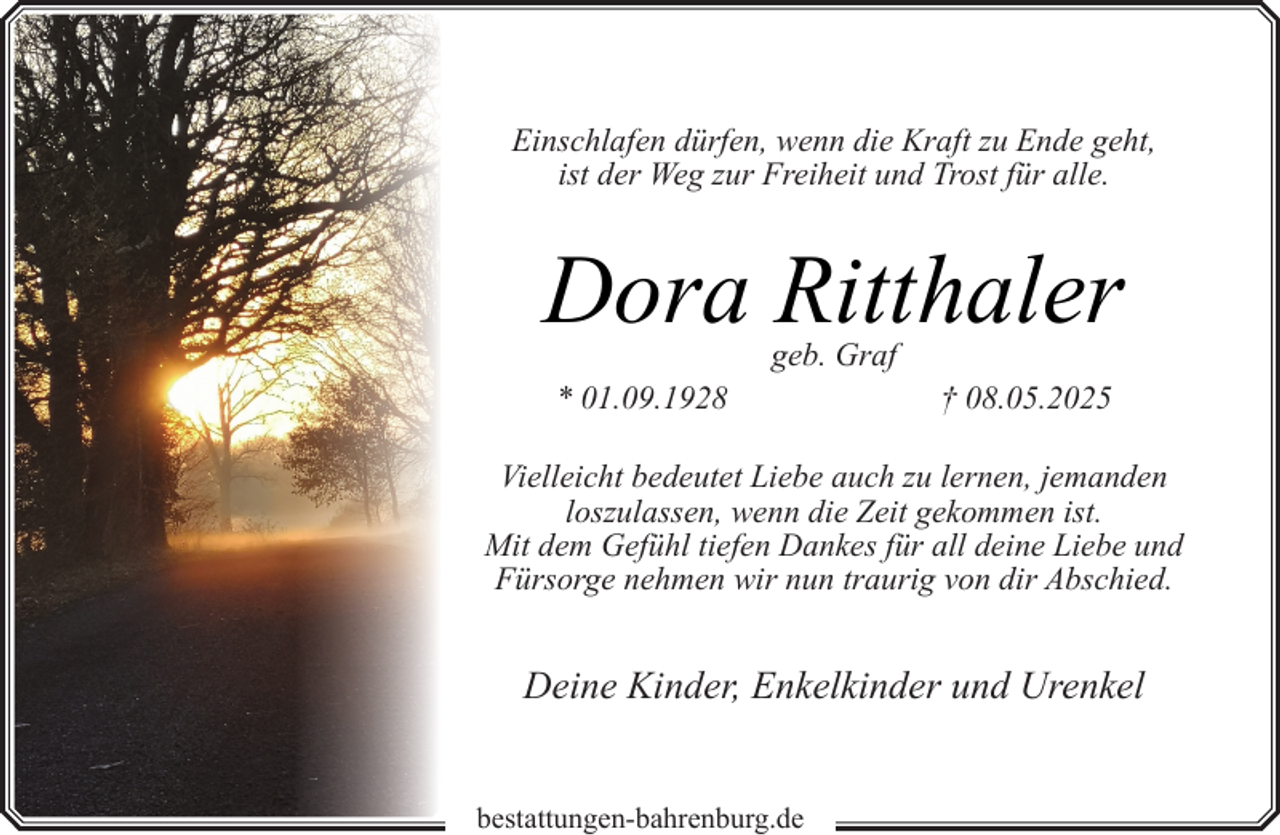 <p>Einschlafen dürfen, wenn die Kraft zu Ende geht,<br />ist der Weg zur Freiheit und Trost für alle.</p><p>Dora Ritthaler<br />geb. Graf</p><p>* 01.09.1928</p><p>† 08.05.2025</p><p>Vielleicht bedeutet Liebe auch zu lernen, jemanden<br />loszulassen, wenn die Zeit gekommen ist.<br />Mit dem Gefühl tiefen Dankes für all deine Liebe und<br />Fürsorge nehmen wir nun traurig von dir Abschied.</p><p>Deine Kinder, Enkelkinder und Urenkel<br />bestattungen-bahrenburg.de</p>