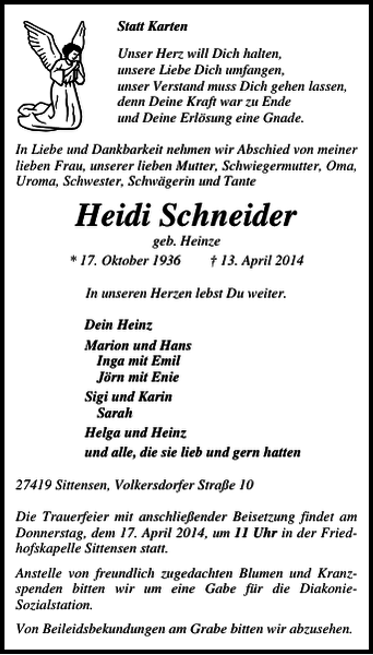 <p>Statt Karten<br />Unser Herz will Dich halten,<br />unsere Liebe Dich umfangen,<br />unser Verstand muss Dich gehen lassen,<br />denn Deine Kraft war zu Ende<br />und Deine Erlösung eine Gnade.<br />In Liebe und Dankbarkeit nehmen wir Abschied von meiner<br />lieben Frau, unserer lieben Mutter, Schwiegermutter, Oma,<br />Uroma, Schwester, Schwägerin und Tante</p><p>Heidi Schneider</p><p>geb. Heinze<br />* 17. Oktober 1936<br />† 13. April 2014<br />In unseren Herzen lebst Du weiter.<br />Dein Heinz<br />Marion und Hans<br />Inga mit Emil<br />Jörn mit Enie<br />Sigi und Karin<br />Sarah<br />Helga und Heinz<br />und alle, die sie lieb und gern hatten<br />27419 Sittensen, Volkersdorfer Straße 10<br />Die Trauerfeier mit anschließender Beisetzung findet am<br />Donnerstag, dem 17. April 2014, um 11 Uhr in der Friedhofskapelle Sittensen statt.<br />Anstelle von freundlich zugedachten Blumen und Kranzspenden bitten wir um eine Gabe für die DiakonieSozialstation.<br />Von Beileidsbekundungen am Grabe bitten wir abzusehen.</p>