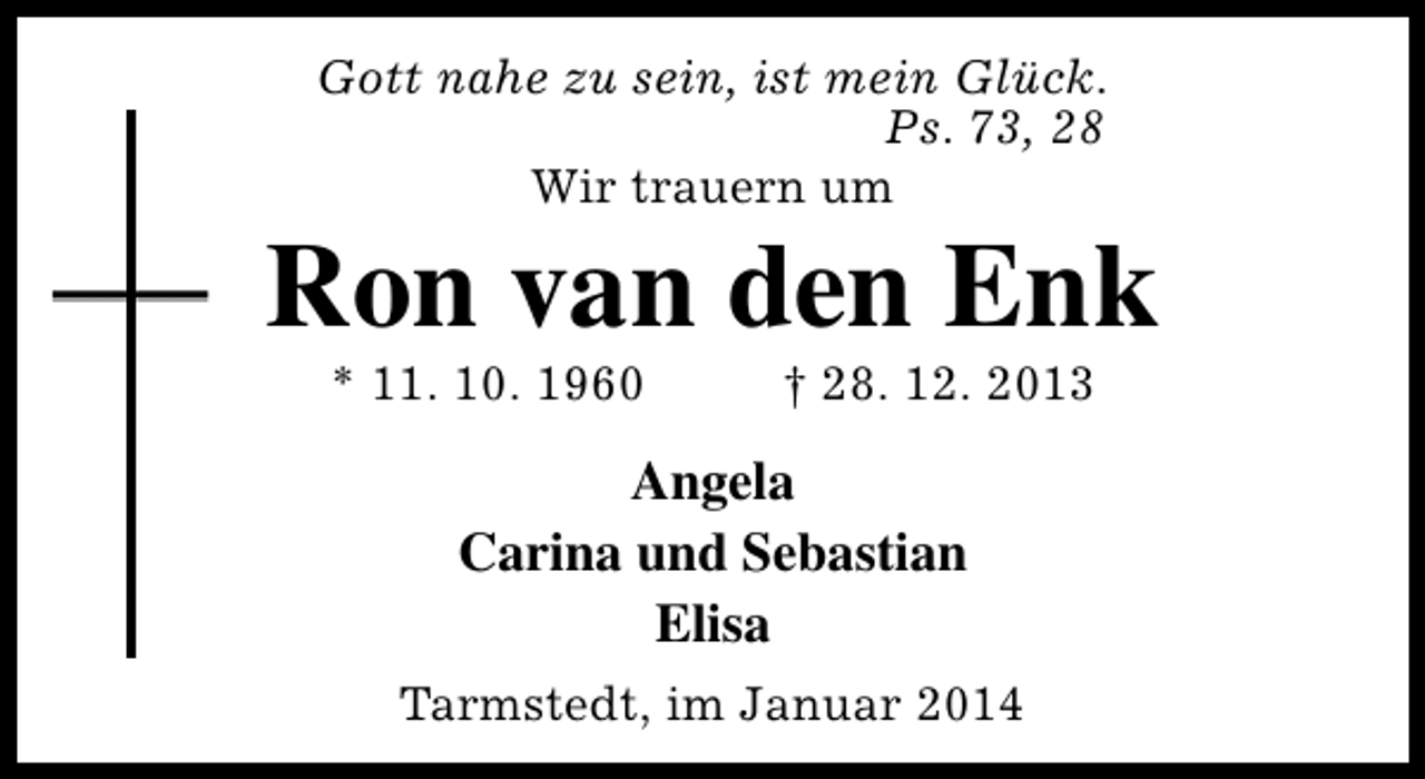 <p>Gott nahe zu sein, ist mein Glück.<br />Ps. 73, 28<br />Wir trauern um</p><p>Ron van den Enk<br />* 11. 10. 1960</p><p>† 28. 12. 2013</p><p>Angela<br />Carina und Sebastian<br />Elisa<br />Tarmstedt, im Januar 2014</p>