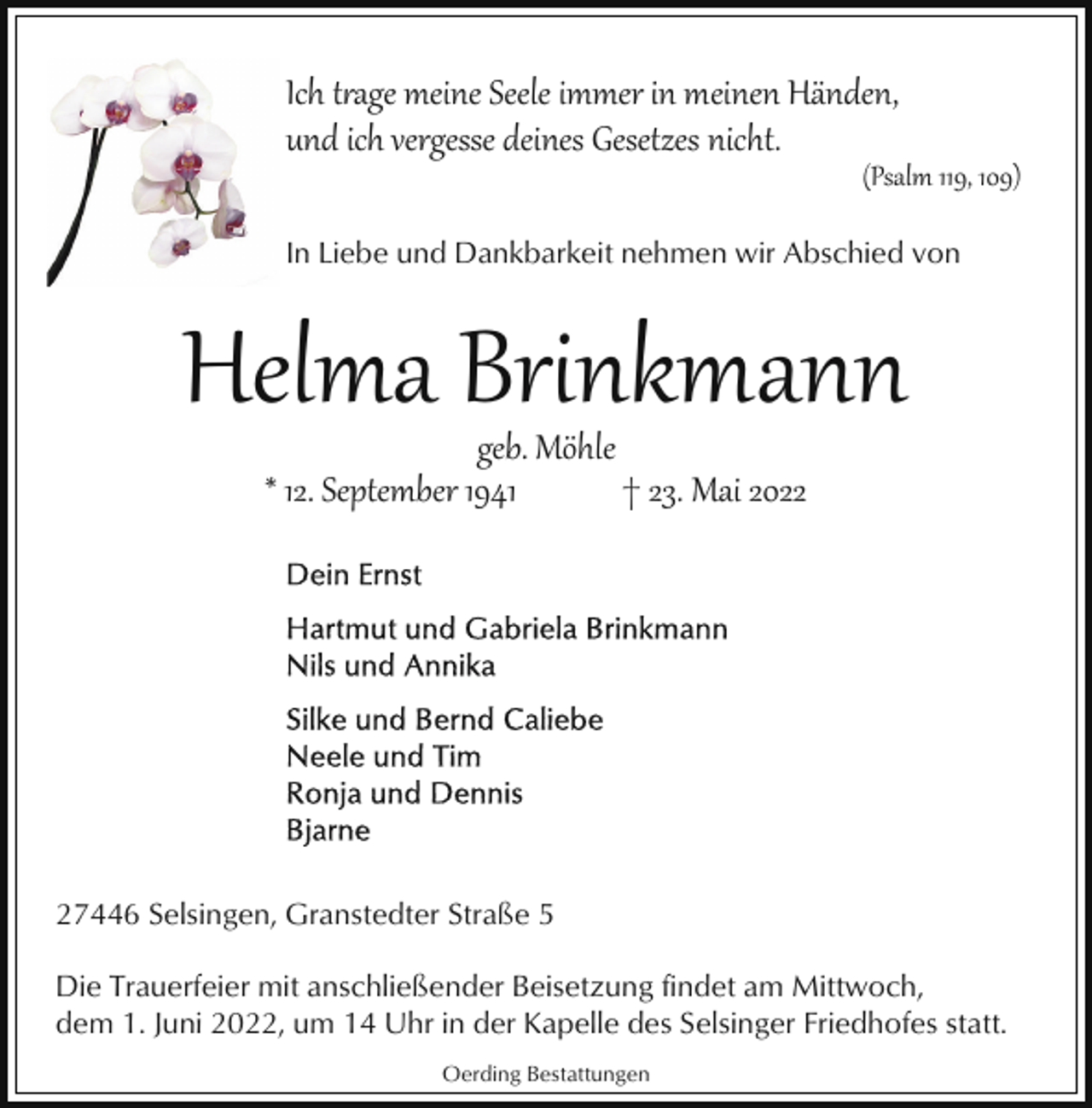 <p>Ich t�age meine Seele immer in meinen Händen,<br />und ich vergesse deines Gesetzes nicht.</p><p>(Psalm 119, 109)</p><p>In Liebe und Dankbarkeit nehmen wir Abschied von</p><p>Helma Brinkmann<br />geb. Möhle<br />* 12. September 1941<br />† 23. Mai 2027446 Selsingen, Granstedter Straße 5<br />Die Trauerfeier mit anschließender Beisetzung findet am Mittwoch,<br />dem 1. Juni 2022, um 14 Uhr in der Kapelle des Selsinger Friedhofes statt.<br />Oerding Bestattungen</p>