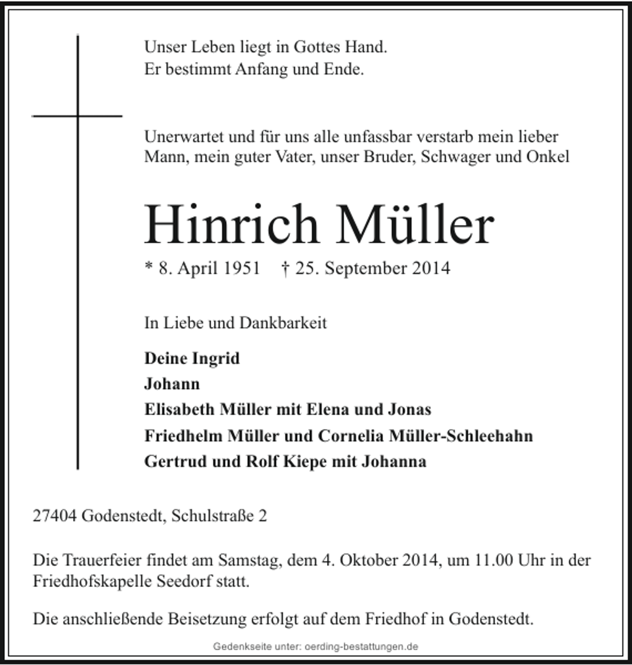<p>Unser Leben liegt in Gottes Hand.<br />Er bestimmt Anfang und Ende.<br />Unerwartet und für uns alle unfassbar verstarb mein lieber<br />Mann, mein guter Vater, unser Bruder, Schwager und Onkel</p><p>Hinrich Müller<br />* 8. April 1951 † 25. September 2014<br />In Liebe und Dankbarkeit<br />Deine Ingrid<br />Johann<br />Elisabeth Müller mit Elena und Jonas<br />Friedhelm Müller und Cornelia Müller-Schleehahn<br />Gertrud und Rolf Kiepe mit Johanna<br />27404 Godenstedt, Schulstraße 2<br />Die Trauerfeier findet am Samstag, dem 4. Oktober 2014, um 11.00 Uhr in der<br />Friedhofskapelle Seedorf statt.<br />Die anschließende Beisetzung erfolgt auf dem Friedhof in Godenstedt.<br />Gedenkseite unter: oerding-bestattungen.de</p>