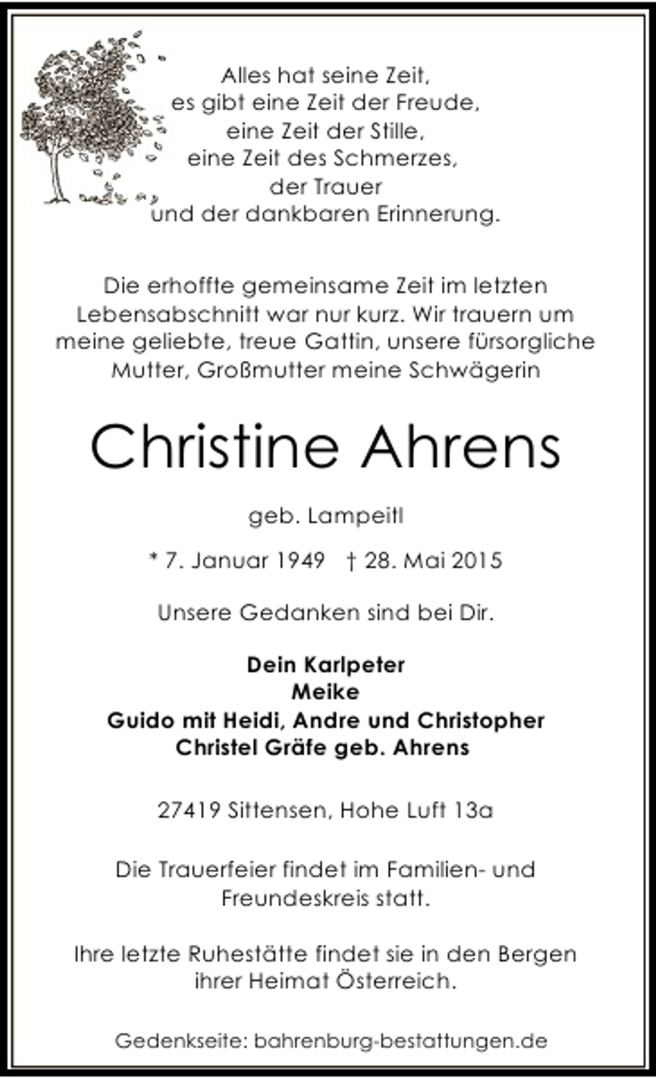 <p>Alles hat seine Zeit,<br />es gibt eine Zeit der Freude,<br />eine Zeit der Stille,<br />eine Zeit des Schmerzes,<br />der Trauer<br />und der dankbaren Erinnerung.<br />Die erhoffte gemeinsame Zeit im letzten<br />Lebensabschnitt war nur kurz. Wir trauern um<br />meine geliebte, treue Gattin, unsere fürsorgliche<br />Mutter, Großmutter meine Schwägerin</p><p>Christine Ahrens<br />geb. Lampeitl<br />* 7. Januar 1949 † 28. Mai 2015<br />Unsere Gedanken sind bei Dir.<br />Dein Karlpeter<br />Meike<br />Guido mit Heidi, Andre und Christopher<br />Christel Gräfe geb. Ahrens<br />27419 Sittensen, Hohe Luft 13a<br />Die Trauerfeier findet im Familien- und<br />Freundeskreis statt.<br />Ihre letzte Ruhestätte findet sie in den Bergen<br />ihrer Heimat Österreich.<br />Gedenkseite: bahrenburg-bestattungen.de</p>
