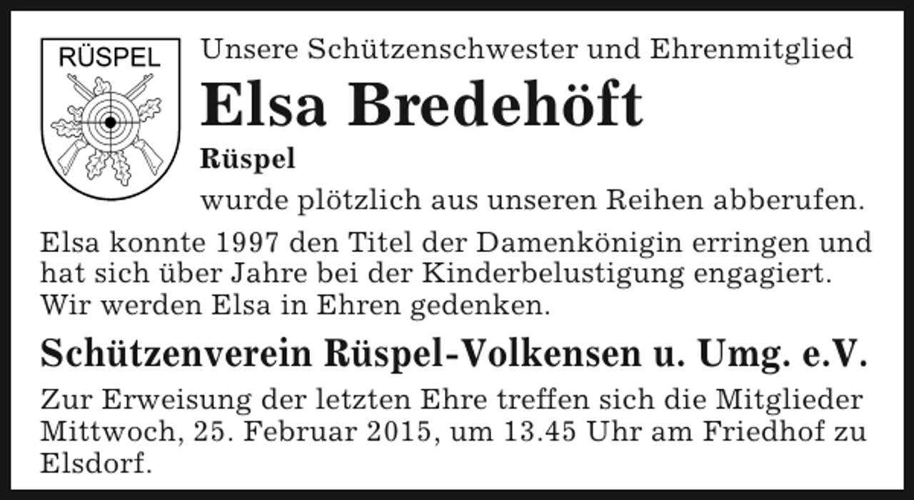<p>Unsere Schützenschwester und Ehrenmitglied</p><p>Elsa Bredehöft</p><p>Rüspel<br />wurde plötzlich aus unseren Reihen abberufen.<br />Elsa konnte 1997 den Titel der Damenkönigin erringen und<br />hat sich über Jahre bei der Kinderbelustigung engagiert.<br />Wir werden Elsa in Ehren gedenken.</p><p>Schützenverein Rüspel-Volkensen u. Umg. e.V.<br />Zur Erweisung der letzten Ehre treffen sich die Mitglieder<br />Mittwoch, 25. Februar 2015, um 13.45 Uhr am Friedhof zu<br />Elsdorf.</p>