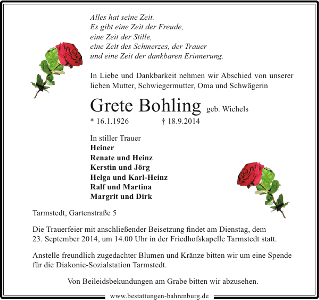 <p>Alles hat seine Zeit.<br />Es gibt eine Zeit der Freude,<br />eine Zeit der Stille,<br />eine Zeit des Schmerzes, der Trauer<br />und eine Zeit der dankbaren Erinnerung.<br />In Liebe und Dankbarkeit nehmen wir Abschied von unserer<br />lieben Mutter, Schwiegermutter, Oma und Schwägerin</p><p>Grete Bohling geb. Wichels</p><p>* 16.1.1926</p><p>† 18.9.2014</p><p>In stiller Trauer<br />Heiner<br />Renate und Heinz<br />Kerstin und Jörg<br />Helga und Karl-Heinz<br />Ralf und Martina<br />Margrit und Dirk<br />Tarmstedt, Gartenstraße 5<br />Die Trauerfeier mit anschließender Beisetzung ﬁndet am Dienstag, dem<br />23. September 2014, um 14.00 Uhr in der Friedhofskapelle Tarmstedt statt.<br />Anstelle freundlich zugedachter Blumen und Kränze bitten wir um eine Spende<br />für die Diakonie-Sozialstation Tarmstedt.<br />Von Beileidsbekundungen am Grabe bitten wir abzusehen.<br />www.bestattungen-bahrenburg.de</p>