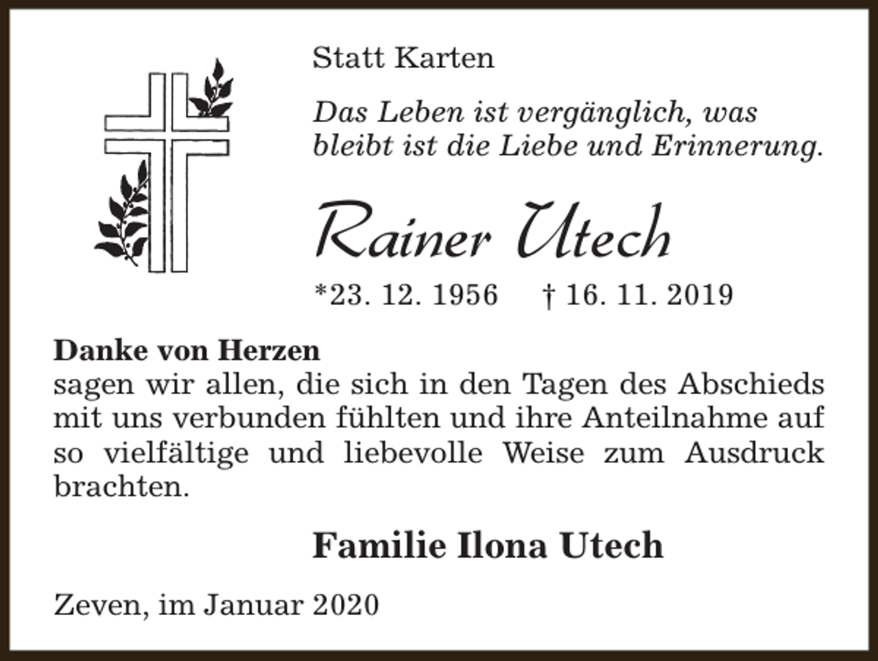 <p>Statt Karten<br />Das Leben ist vergänglich, was<br />bleibt ist die Liebe und Erinnerung.</p><p>Rainer Utech<br />*23. 12. 1956</p><p>† 16. 11. 2019</p><p>Danke von Herzen<br />sagen wir allen, die sich in den Tagen des Abschieds<br />mit uns verbunden fühlten und ihre Anteilnahme auf<br />so vielfältige und liebevolle Weise zum Ausdruck<br />brachten.</p><p>Familie Ilona Utech<br />Zeven, im Januar 2020</p>