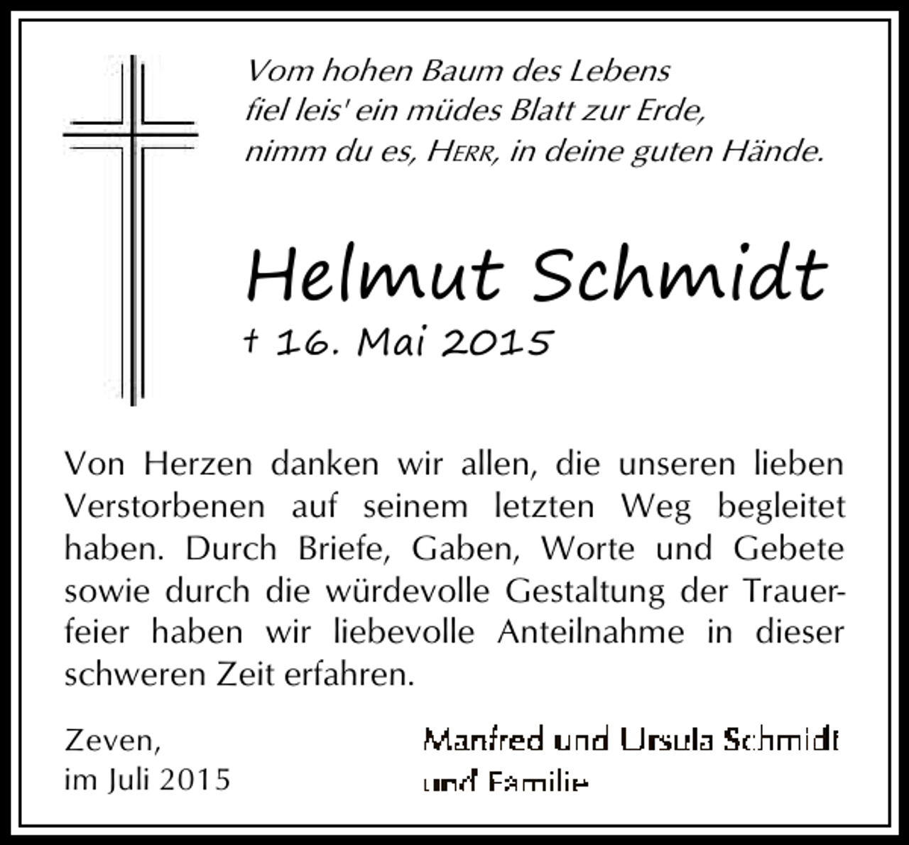 <p>Vom hohen Baum des Lebens<br />fiel leis' ein müdes Blatt zur Erde,<br />nimm du es, HERR, in deine guten Hände.</p><p>Helmut Schmidt<br />† 16. Mai 2015</p><p>Von Herzen danken wir allen, die unseren lieben<br />Verstorbenen auf seinem letzten Weg begleitet<br />haben. Durch Briefe, Gaben, Worte und Gebete<br />sowie durch die würdevolle Gestaltung der Trauerfeier haben wir liebevolle Anteilnahme in dieser<br />schweren Zeit erfahren.<br />Zeven,<br />im Juli 2015</p>