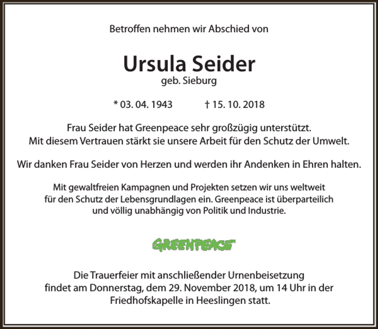 <p>Betroffen nehmen wir Abschied von</p><p>Ursula Seider<br />geb. Sieburg</p><p>* 03. 04. 1943</p><p>† 15. 10. 2018</p><p>Frau Seider hat Greenpeace sehr großzügig unterstützt.<br />Mit diesem Vertrauen stärkt sie unsere Arbeit für den Schutz der Umwelt.<br />Wir danken Frau Seider von Herzen und werden ihr Andenken in Ehren halten.<br />Mit gewaltfreien Kampagnen und Projekten setzen wir uns weltweit<br />für den Schutz der Lebensgrundlagen ein. Greenpeace ist überparteilich<br />und völlig unabhängig von Politik und Industrie.</p><p>Die Trauerfeier mit anschließender Urnenbeisetzung<br />findet am Donnerstag, dem 29. November 2018, um 14 Uhr in der<br />Friedhofskapelle in Heeslingen statt.</p>