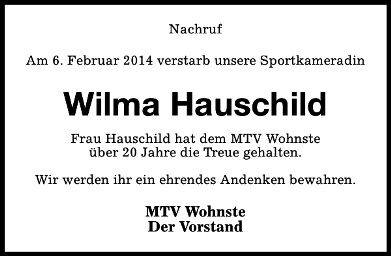 <p>Nachruf<br />Am 6. Februar 2014 verstarb unsere Sportkameradin</p><p>Wilma Hauschild<br />Frau Hauschild hat dem MTV Wohnste<br />über 20 Jahre die Treue gehalten.<br />Wir werden ihr ein ehrendes Andenken bewahren.</p><p>MTV Wohnste<br />Der Vorstand</p>