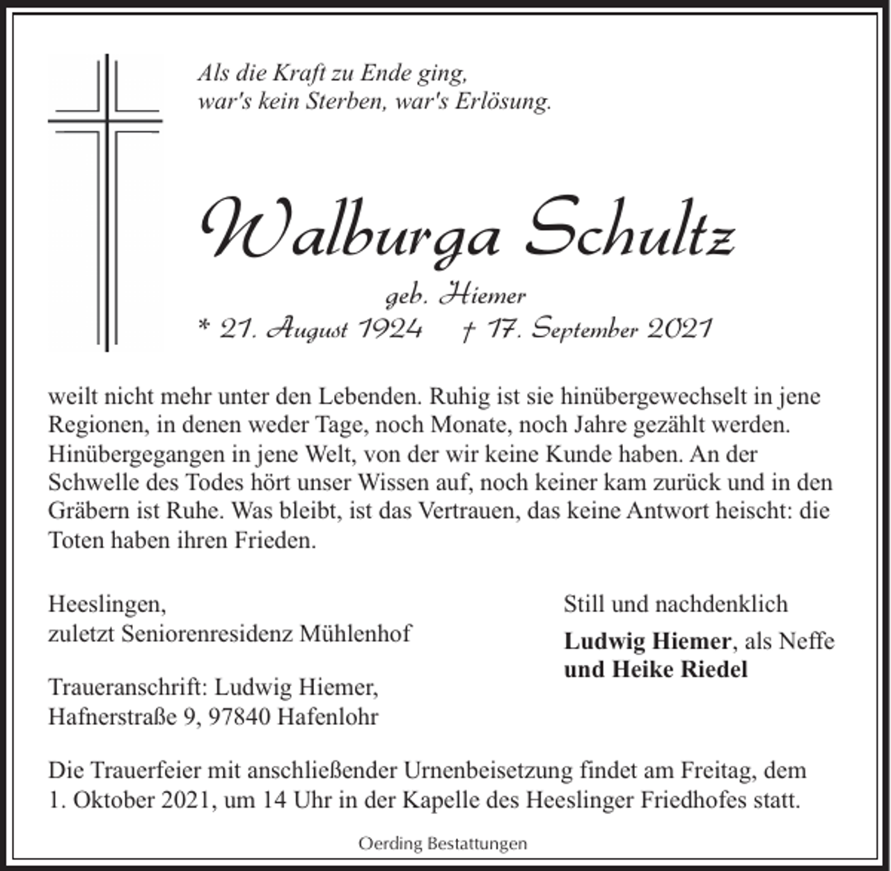<p>Als die Kraft zu Ende ging,<br />war's kein Sterben, war's Erlösung.</p><p>Walburga Schultz<br />geb. Hiemer</p><p>* 21. August 1924</p><p>† 17. September 2021</p><p>weilt nicht mehr unter den Lebenden. Ruhig ist sie hinübergewechselt in jene<br />Regionen, in denen weder Tage, noch Monate, noch Jahre gezählt werden.<br />Hinübergegangen in jene Welt, von der wir keine Kunde haben. An der<br />Schwelle des Todes hört unser Wissen auf, noch keiner kam zurück und in den<br />Gräbern ist Ruhe. Was bleibt, ist das Vertrauen, das keine Antwort heischt: die<br />Toten haben ihren Frieden.<br />Heeslingen,<br />zuletzt Seniorenresidenz Mühlenhof<br />Traueranschrift: Ludwig Hiemer,<br />Hafnerstraße 9, 97840 Hafenlohr</p><p>Still und nachdenklich<br />Ludwig Hiemer, als Neffe<br />und Heike Riedel</p><p>Die Trauerfeier mit anschließender Urnenbeisetzung findet am Freitag, dem<br />1. Oktober 2021, um 14 Uhr in der Kapelle des Heeslinger Friedhofes statt.<br />Oerding Bestattungen</p>