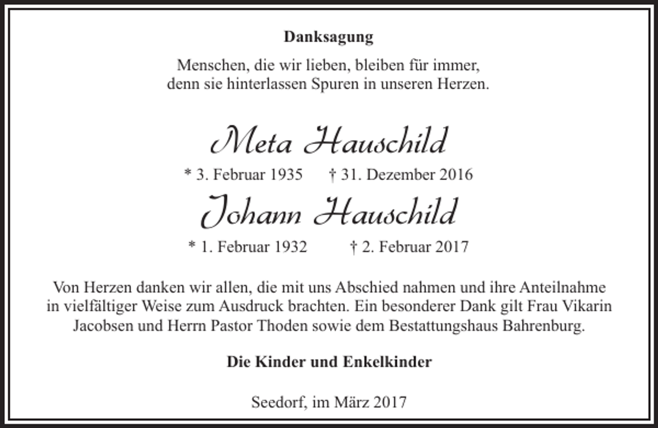 <p>Danksagung<br />Menschen, die wir lieben, bleiben für immer,<br />denn sie hinterlassen Spuren in unseren Herzen.</p><p>Meta Hauschild</p><p>* 3. Februar 1935</p><p>† 31. Dezember 2016</p><p>* 1. Februar 1932</p><p>† 2. Februar 2017</p><p>Johann Hauschild</p><p>Von Herzen danken wir allen, die mit uns Abschied nahmen und ihre Anteilnahme<br />in vielfältiger Weise zum Ausdruck brachten. Ein besonderer Dank gilt Frau Vikarin<br />Jacobsen und Herrn Pastor Thoden sowie dem Bestattungshaus Bahrenburg.<br />Die Kinder und Enkelkinder<br />Seedorf, im März 2017</p>