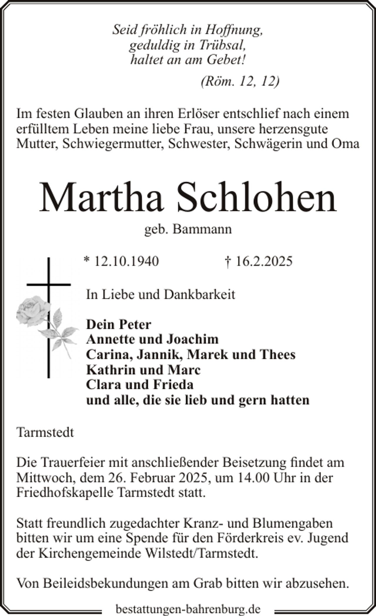 <p>Seid fröhlich in Hoffnung,<br />geduldig in Trübsal,<br />haltet an am Gebet!<br />(Röm. 12, 12)<br />Im festen Glauben an ihren Erlöser entschlief nach einem<br />erfülltem Leben meine liebe Frau, unsere herzensgute<br />Mutter, Schwiegermutter, Schwester, Schwägerin und Oma</p><p>Martha Schlohen<br />geb. Bammann</p><p>* 12.10.1940</p><p>† 16.2.2025</p><p>In Liebe und Dankbarkeit<br />Dein Peter<br />Annette und Joachim<br />Carina, Jannik, Marek und Thees<br />Kathrin und Marc<br />Clara und Frieda<br />und alle, die sie lieb und gern hatten<br />Tarmstedt<br />Die Trauerfeier mit anschließender Beisetzung findet am<br />Mittwoch, dem 26. Februar 2025, um 14.00 Uhr in der<br />Friedhofskapelle Tarmstedt statt.<br />Statt freundlich zugedachter Kranz- und Blumengaben<br />bitten wir um eine Spende für den Förderkreis ev. Jugend<br />der Kirchengemeinde Wilstedt/Tarmstedt.<br />Von Beileidsbekundungen am Grab bitten wir abzusehen.<br />bestattungen-bahrenburg.de</p>