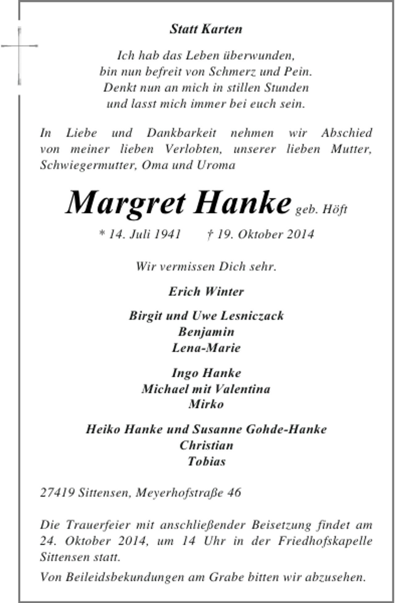 <p>Statt Karten<br />Ich hab das Leben überwunden,<br />bin nun befreit von Schmerz und Pein.<br />Denkt nun an mich in stillen Stunden<br />und lasst mich immer bei euch sein.<br />In Liebe und Dankbarkeit nehmen wir Abschied<br />von meiner lieben Verlobten, unserer lieben Mutter,<br />Schwiegermutter, Oma und Uroma</p><p>Margret Hanke<br />* 14. Juli 1941</p><p>geb. Höft</p><p>† 19. Oktober 2014</p><p>Wir vermissen Dich sehr.<br />Erich Winter<br />Birgit und Uwe Lesniczack<br />Benjamin<br />Lena-Marie<br />Ingo Hanke<br />Michael mit Valentina<br />Mirko<br />Heiko Hanke und Susanne Gohde-Hanke<br />Christian<br />Tobias<br />27419 Sittensen, Meyerhofstraße 46<br />Die Trauerfeier mit anschließender Beisetzung findet am<br />24. Oktober 2014, um 14 Uhr in der Friedhofskapelle<br />Sittensen statt.<br />Von Beileidsbekundungen am Grabe bitten wir abzusehen.</p>
