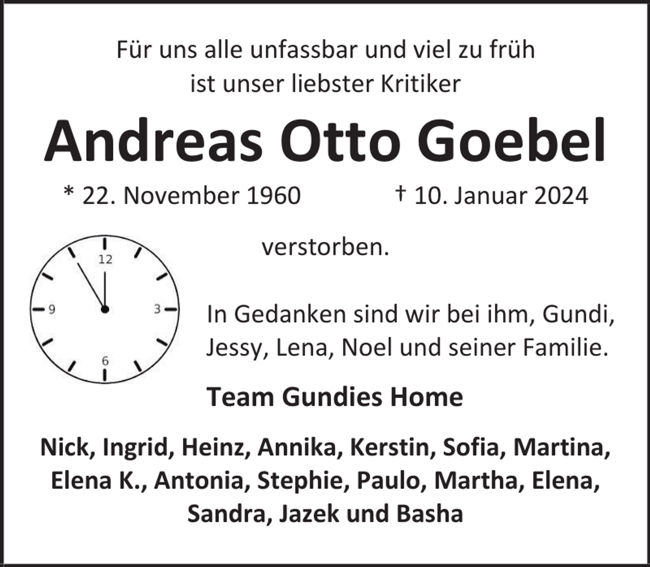 <p>Für uns alle unfassbar und viel zu früh<br />ist unser liebster Kritiker</p><p>Andreas Otto Goebel<br />* 22. November 1960</p><p>† 10. Januar 2024</p><p>verstorben.<br />In Gedanken sind wir bei ihm, Gundi,<br />Jessy, Lena, Noel und seiner Familie.</p><p>Team Gundies Home<br />Nick, Ingrid, Heinz, Annika, Kerstin, Sofia, Martina,<br />Elena K., Antonia, Stephie, Paulo, Martha, Elena,<br />Sandra, Jazek und Basha</p>