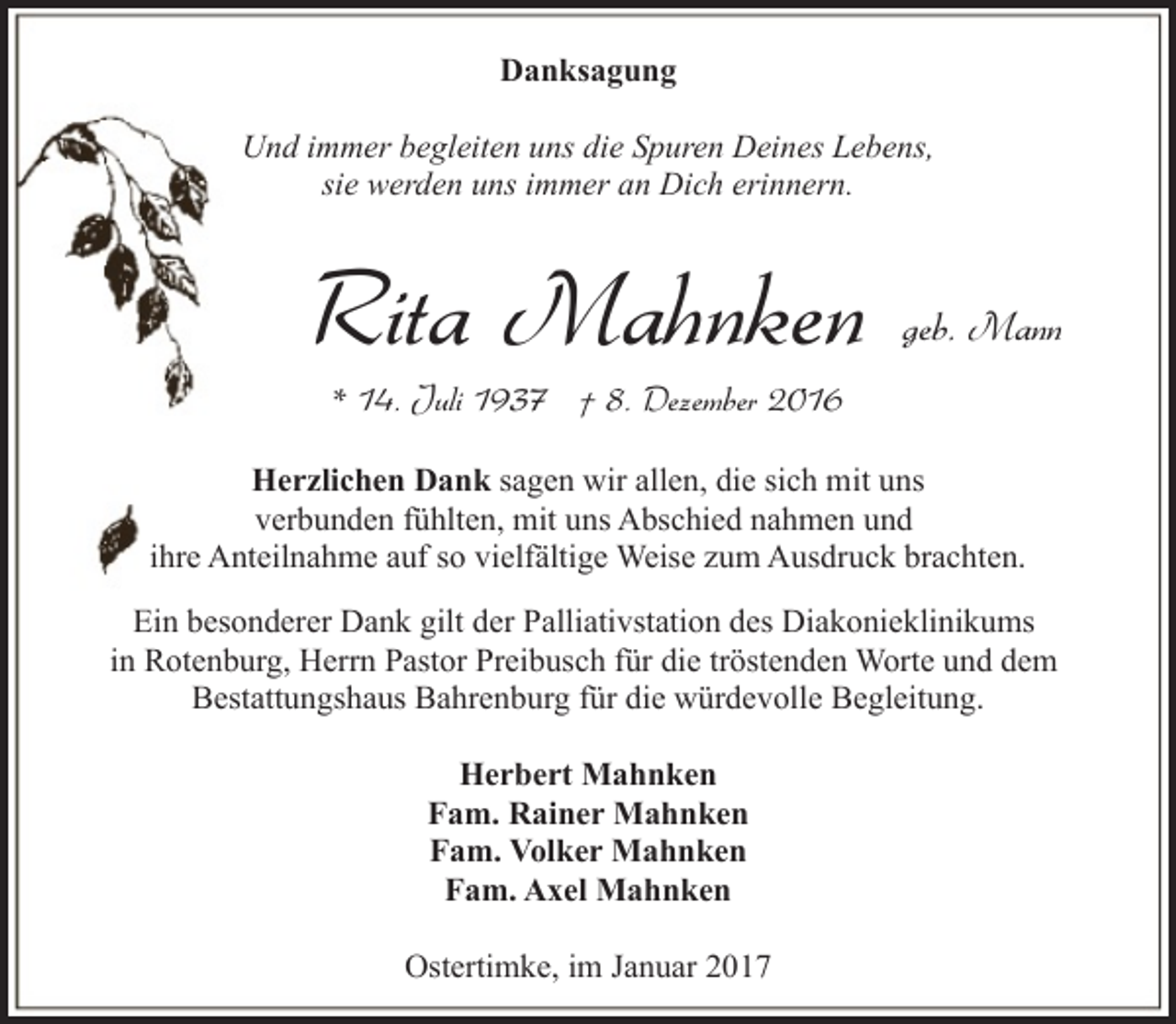 <p>Danksagung<br />Und immer begleiten uns die Spuren Deines Lebens,<br />sie werden uns immer an Dich erinnern.</p><p>Rita Mahnken</p><p>geb. Mann</p><p>* 14. Juli 1937 † 8. Dezember 2016</p><p>Herzlichen Dank sagen wir allen, die sich mit uns<br />verbunden fühlten, mit uns Abschied nahmen und<br />ihre Anteilnahme auf so vielfältige Weise zum Ausdruck brachten.<br />Ein besonderer Dank gilt der Palliativstation des Diakonieklinikums<br />in Rotenburg, Herrn Pastor Preibusch für die tröstenden Worte und dem<br />Bestattungshaus Bahrenburg für die würdevolle Begleitung.<br />Herbert Mahnken<br />Fam. Rainer Mahnken<br />Fam. Volker Mahnken<br />Fam. Axel Mahnken<br />Ostertimke, im Januar 2017</p>