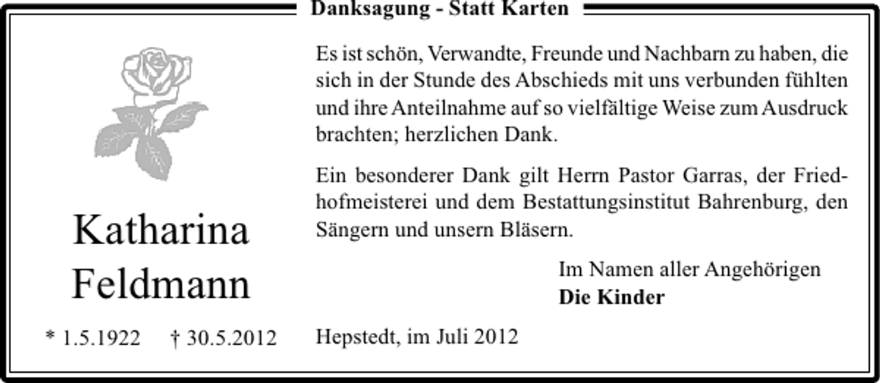 <p>Danksagung - Statt Karten<br />Es ist schön, Verwandte, Freunde und Nachbarn zu haben, die<br />sich in der Stunde des Abschieds mit uns verbunden fühlten<br />und ihre Anteilnahme auf so vielfältige Weise zum Ausdruck<br />brachten; herzlichen Dank.</p><p>Katharina<br />Feldmann<br />* 1.5.1922</p><p>† 30.5.2012</p><p>Ein besonderer Dank gilt Herrn Pastor Garras, der Friedhofmeisterei und dem Bestattungsinstitut Bahrenburg, den<br />Sängern und unsern Bläsern.<br />Im Namen aller Angehörigen<br />Die Kinder<br />Hepstedt, im Juli 2012</p>