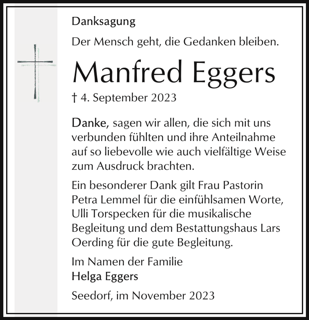 <p>Der Mensch geht, die Gedanken bleiben.</p><p>Manfred Eggers<br />† 4. September 2023<br />sagen wir allen, die sich mit uns<br />verbunden fühlten und ihre Anteilnahme<br />auf so liebevolle wie auch vielfältige Weise<br />zum Ausdruck brachten.<br />Ein besonderer Dank gilt Frau Pastorin<br />Petra Lemmel für die einfühlsamen Worte,<br />Ulli Torspecken für die musikalische<br />Begleitung und dem Bestattungshaus Lars<br />Oerding für die gute Begleitung.<br />Im Namen der Familie<br />Seedorf, im November 2023</p>