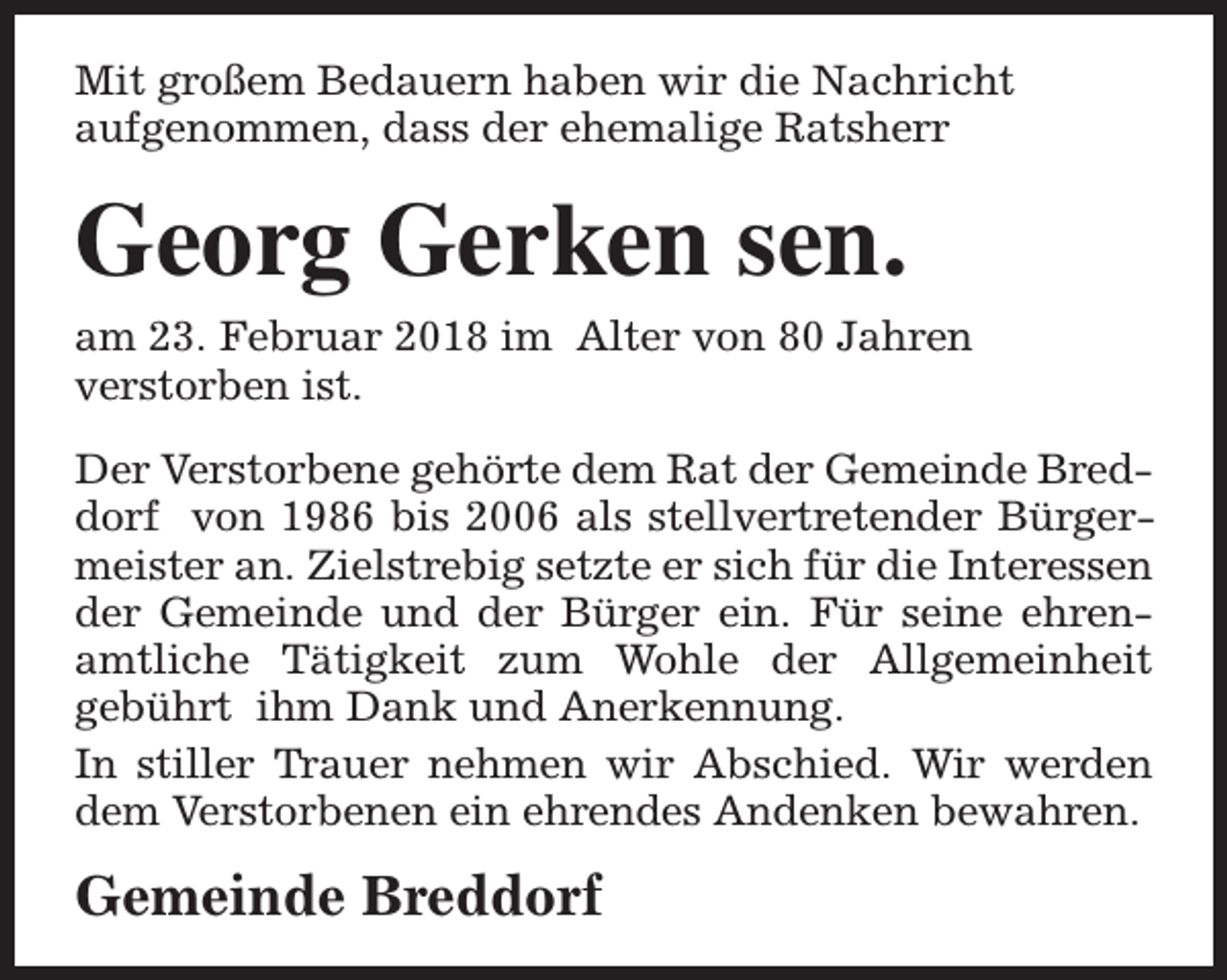 <p>Mit großem Bedauern haben wir die Nachricht<br />aufgenommen, dass der ehemalige Ratsherr</p><p>Georg Gerken sen.</p><p>am 23. Februar 2018 im Alter von 80 Jahren<br />verstorben ist.<br />Der Verstorbene gehörte dem Rat der Gemeinde Breddorf von 1986 bis 2006 als stellvertretender Bürgermeister an. Zielstrebig setzte er sich für die Interessen<br />der Gemeinde und der Bürger ein. Für seine ehrenamtliche Tätigkeit zum Wohle der Allgemeinheit<br />gebührt ihm Dank und Anerkennung.<br />In stiller Trauer nehmen wir Abschied. Wir werden<br />dem Verstorbenen ein ehrendes Andenken bewahren.</p><p>Gemeinde Breddorf</p>