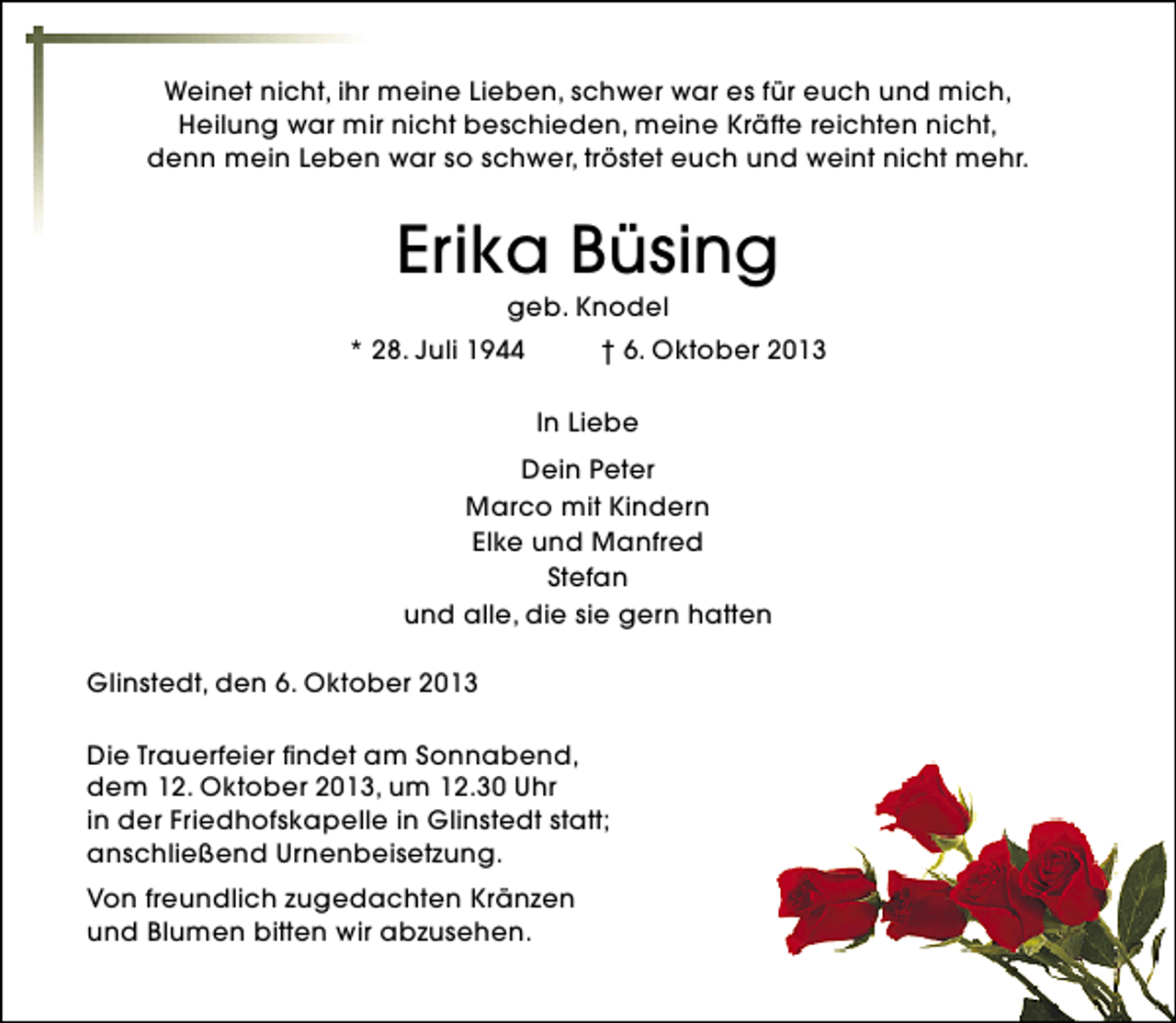 <p>Weinet nicht, ihr meine Lieben, schwer war es für euch und mich,<br />Heilung war mir nicht beschieden, meine Kräfte reichten nicht,<br />denn mein Leben war so schwer, tröstet euch und weint nicht mehr.</p><p>Erika Büsing<br />geb. Knodel</p><p>* 28. Juli 1944</p><p>† 6. Oktober 2013<br />In Liebe</p><p>Dein Peter<br />Marco mit Kindern<br />Elke und Manfred<br />Stefan<br />und alle, die sie gern hatten<br />Glinstedt, den 6. Oktober 2013<br />Die Trauerfeier findet am Sonnabend,<br />dem 12. Oktober 2013, um 12.30 Uhr<br />in der Friedhofskapelle in Glinstedt statt;<br />anschließend Urnenbeisetzung.<br />Von freundlich zugedachten Kränzen<br />und Blumen bitten wir abzusehen.</p>