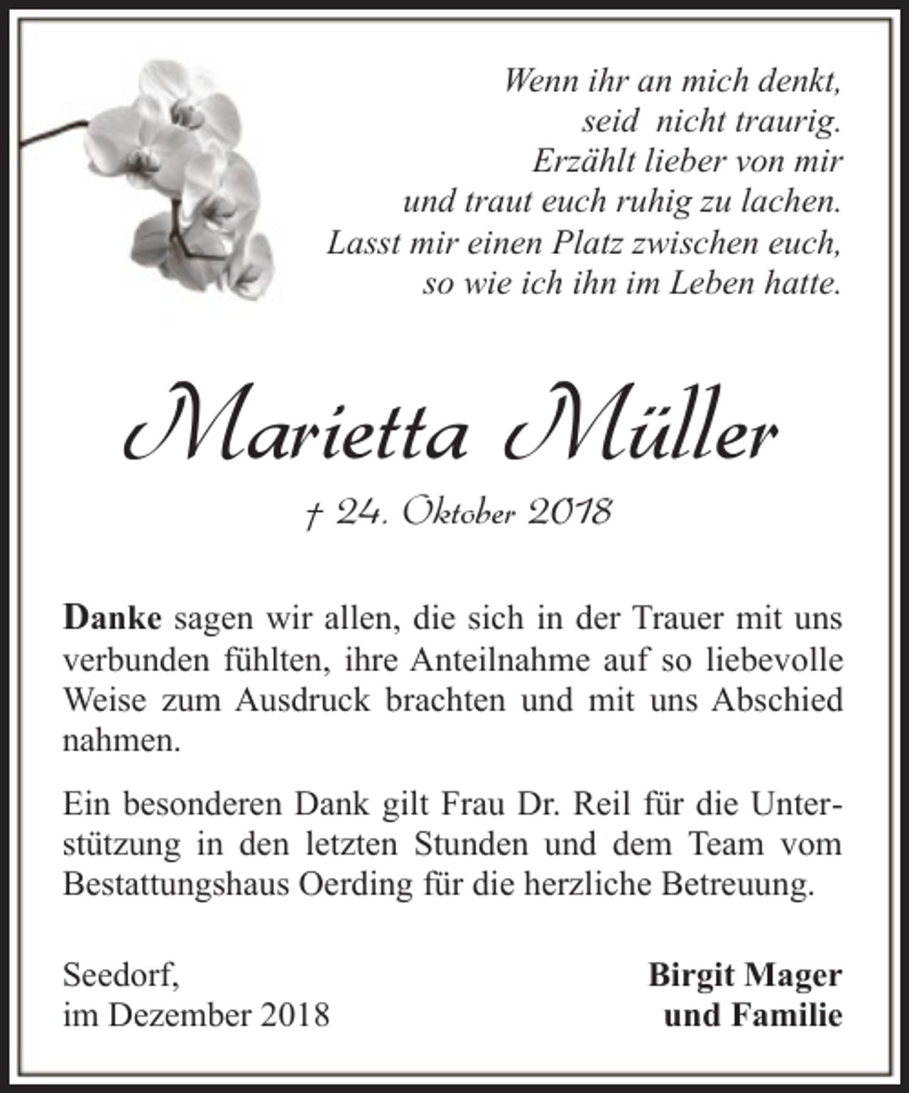 <p>Wenn ihr an mich denkt,<br />seid nicht traurig.<br />Erzählt lieber von mir<br />und traut euch ruhig zu lachen.<br />Lasst mir einen Platz zwischen euch,<br />so wie ich ihn im Leben hatte.</p><p>Marietta Müller<br />† 24. Oktober 2018</p><p>Danke sagen wir allen, die sich in der Trauer mit uns<br />verbunden fühlten, ihre Anteilnahme auf so liebevolle<br />Weise zum Ausdruck brachten und mit uns Abschied<br />nahmen.<br />Ein besonderen Dank gilt Frau Dr. Reil für die Unterstützung in den letzten Stunden und dem Team vom<br />Bestattungshaus Oerding für die herzliche Betreuung.<br />Seedorf,<br />im Dezember 2018</p><p>Birgit Mager<br />und Familie</p>