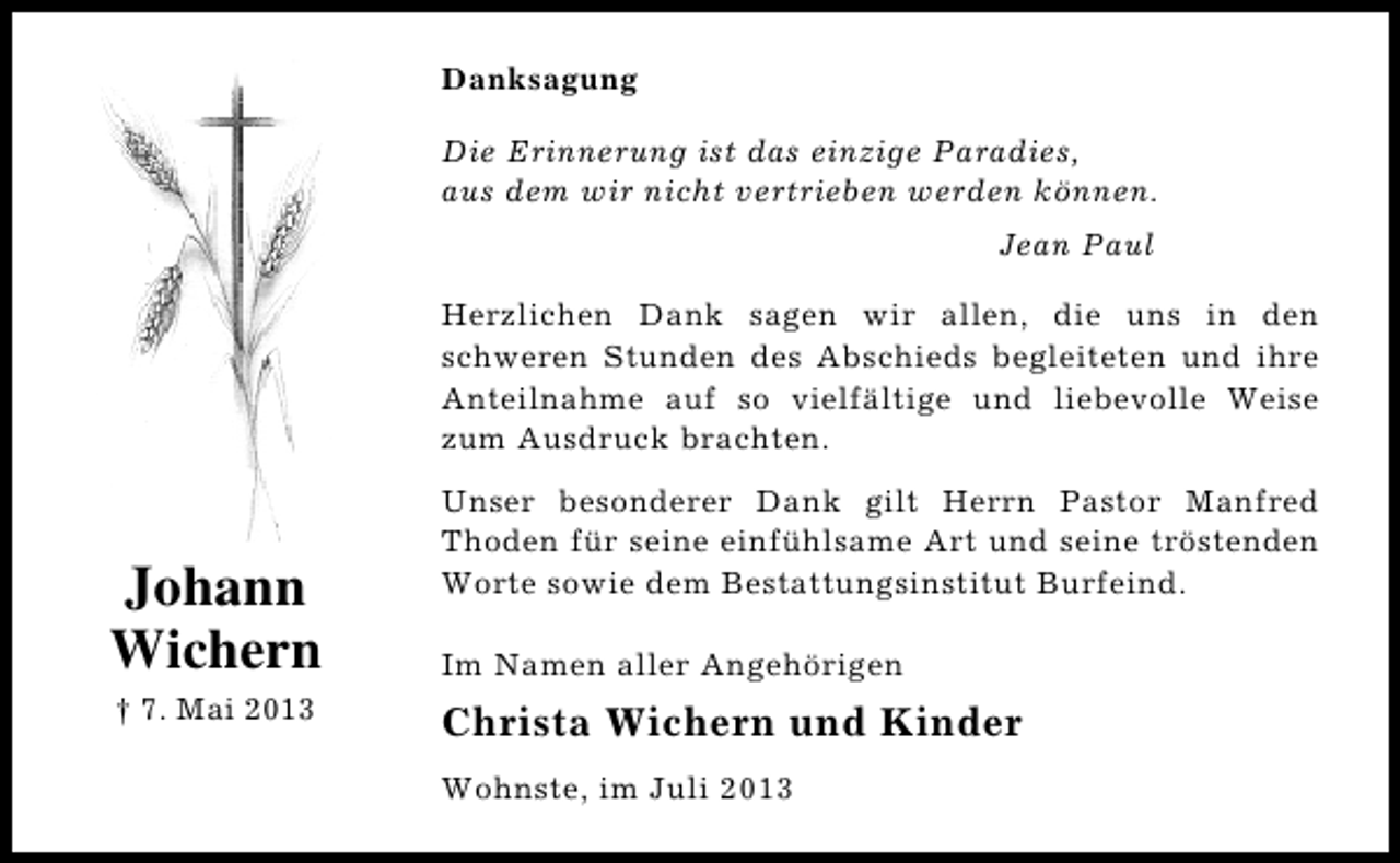 <p>Danksagung<br />Die Erinnerung ist das einzige Paradies,<br />aus dem wir nicht vertrieben werden können.<br />Jean Paul<br />Herzlichen Dank sagen wir allen, die uns in den<br />schweren Stunden des Abschieds begleiteten und ihre<br />Anteilnahme auf so vielfältige und liebevolle Weise<br />zum Ausdruck brachten.</p><p>Johann<br />Wichern<br />† 7. Mai 2013</p><p>Unser besonderer Dank gilt Herrn Pastor Manfred<br />Thoden für seine einfühlsame Art und seine tröstenden<br />Worte sowie dem Bestattungsinstitut Burfeind.<br />Im Namen aller Angehörigen</p><p>Christa Wichern und Kinder<br />Wohnste, im Juli 2013</p>