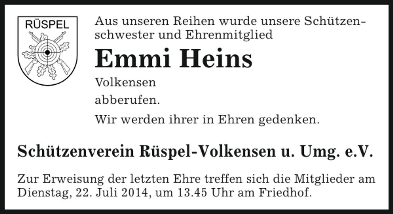 <p>Aus unseren Reihen wurde unsere Schützenschwester und Ehrenmitglied</p><p>Emmi Heins<br />Volkensen<br />abberufen.</p><p>Wir werden ihrer in Ehren gedenken.</p><p>Schützenverein Rüspel-Volkensen u. Umg. e.V.<br />Zur Erweisung der letzten Ehre treffen sich die Mitglieder am<br />Dienstag, 22. Juli 2014, um 13.45 Uhr am Friedhof.</p>